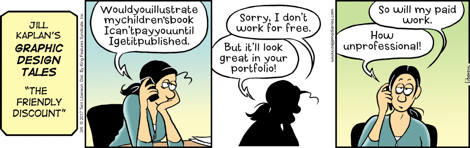 Art OCR: So will my paid work. Wouldyouillustrate mychildren'sbook Ican'tpayyouuntil Igetitpublished. JILL KAPLAN'S SorryI don't work for free. How unprofessional! GRAPHIC DESIGN TALES But it'll look great in your portfolio! "THE FRIENDLY DISCOUNT" So will my paid work. Wouldyouillustrate mychildren'sbook Ican'tpayyouuntil Igetitpublished. JILL KAPLAN'S SorryI don't work for free. How unprofessional! GRAPHIC DESIGN TALES But it'll look great in your portfolio! "THE FRIENDLY DISCOUNT"