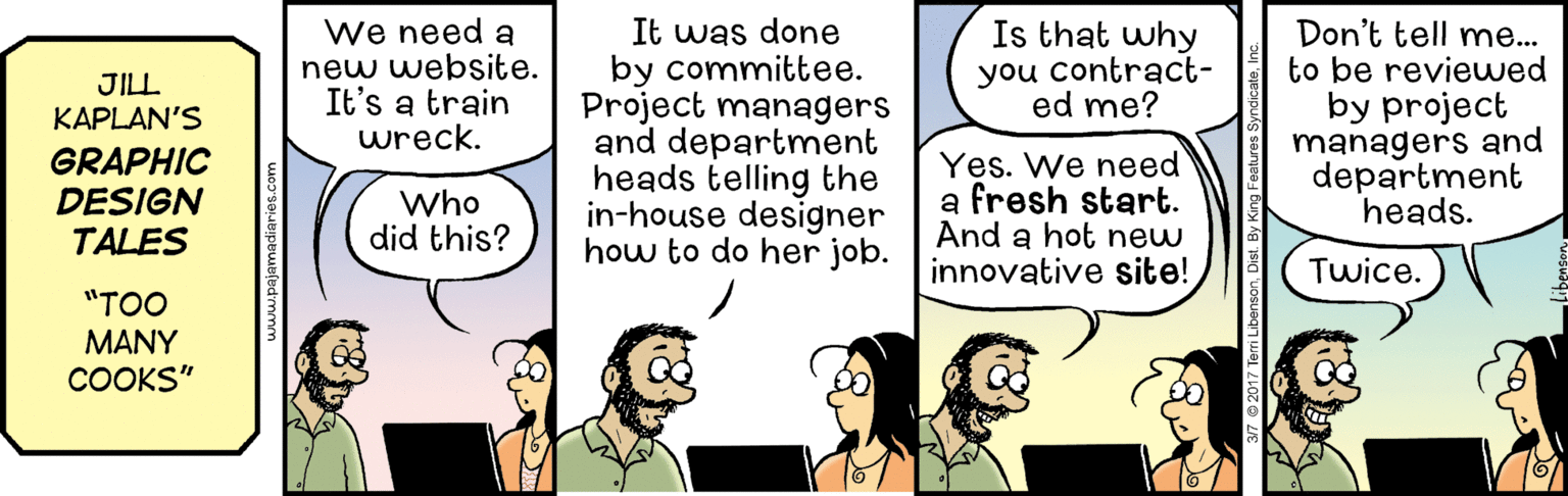 Line OCR: We need a new website. It's a train wreck. It was done by committee. Project managers and department heads telling the in-house designer how to do her job. Is that why you contract- ed me? Don't tell me... to be reviewed by project managers and department heads. JILL KAPLAN'S GRAPHIC DESIGN TALES Yes. We need a fresh start. And a hot new innovative site! Who did this? Twice. "TOO MANY COOKS" We need a new website. It's a train wreck. It was done by committee. Project managers and department heads telling the in-house designer how to do her job. Is that why you contract- ed me? Don't tell me... to be reviewed by project managers and department heads. JILL KAPLAN'S GRAPHIC DESIGN TALES Yes. We need a fresh start. And a hot new innovative site! Who did this? Twice. "TOO MANY COOKS"