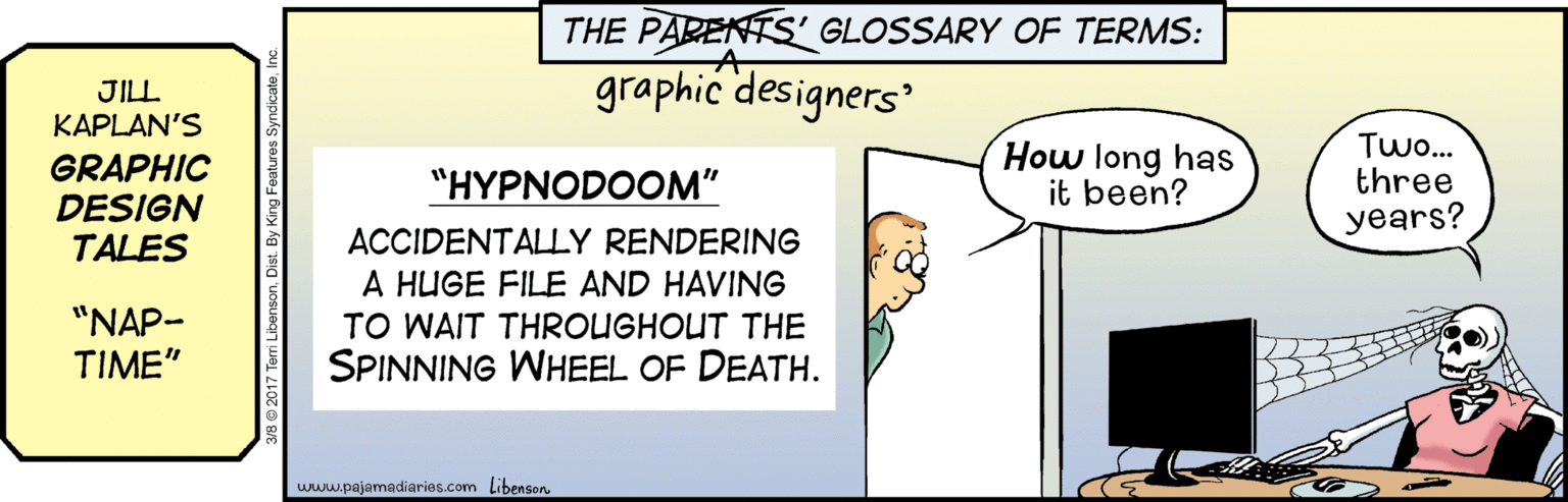 Art OCR: THE PARENTS' GLOSSARY OF TERMS: JILL. KAPLAN'S graphic designers GRAPHIC DESIGN TALES How long has it been? Two.. three years? "HYPNODOOM" ACCIDENTALLY RENDERING A HUGE FILE AND HAVING "NAP- TIME" TO WAIT THROUGHOUT THE SPINNING WHEEL OF DEATH. www.pajamadiaries.com Libenson THE PARENTS' GLOSSARY OF TERMS: JILL. KAPLAN'S graphic designers GRAPHIC DESIGN TALES How long has it been? Two.. three years? "HYPNODOOM" ACCIDENTALLY RENDERING A HUGE FILE AND HAVING "NAP- TIME" TO WAIT THROUGHOUT THE SPINNING WHEEL OF DEATH. www.pajamadiaries.com Libenson