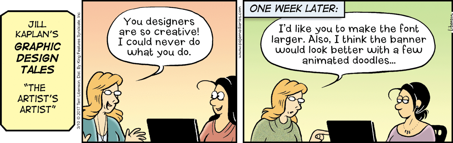 Conversation OCR: ONE WEEK LATER: You designers are so creative! I could never do what you do. JILL KAPLAN'S GRAPHIC DESIGN TALES I'd like you to make the font larger. AlsoI think the banner would look better with a few animated doodles.. "THE ARTIST'S ARTIST" ONE WEEK LATER: You designers are so creative! I could never do what you do. JILL KAPLAN'S GRAPHIC DESIGN TALES I'd like you to make the font larger. AlsoI think the banner would look better with a few animated doodles.. "THE ARTIST'S ARTIST"