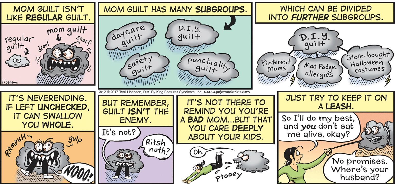 Line OCR: MOM GUILT ISN'T LIKE REGULAR GUILT. MOM GUILT HAS MANY SUBGROUPS. mom guilt WHICH CAN BE DIVIDED INTO FURTHER SUBGROUPS. daycare guilt D. I.Y. guilt regular guiltdrool D.I.Y. guilt safety guilt punctuality Store-bought Halloween Costumes Pinterest Moms guilt Mod Podge allergies LibensonInc. www.pajamadiaries.com IT'S NEVERENDING. IF LEFT UNCHECKEDIT CAN SWALLOW BUT REMEMBERGUILT ISN'T THE IT'S NOT THERE TO REMIND YOU YOU'RE A BAD MOM..BUT THAT YOU CARE DEEPLY ABOUT YOUR KIDS. JUST TRY TO KEEP IT ON A LEASH. So I'll do my bestand you don't eat me aliveokay? YOU WHOLE. ENEMY. It's not? gulp RMPHH Ritsh noth? Oh. No promises. Where's your husband? ptooey F00ON MOM GUILT ISN'T LIKE REGULAR GUILT. MOM GUILT HAS MANY SUBGROUPS. mom guilt WHICH CAN BE DIVIDED INTO FURTHER SUBGROUPS. daycare guilt D. I.Y. guilt regular guiltdrool D.I.Y. guilt safety guilt punctuality Store-bought Halloween Costumes Pinterest Moms guilt Mod Podge allergies Libenson3/12 2017 Terri LibensonDist. By King Features SyndicateInc. www.pajamadiaries.com IT'S NEVERENDING. IF LEFT UNCHECKEDIT CAN SWALLOW BUT REMEMBERGUILT ISN'T THE IT'S NOT THERE TO REMIND YOU YOU'RE A BAD MOM..BUT THAT YOU CARE DEEPLY ABOUT YOUR KIDS. JUST TRY TO KEEP IT ON A LEASH. So I'll do my bestand you don't eat me aliveokay? YOU WHOLE. ENEMY. It's not? gulp RMPHH Ritsh noth? Oh. No promises. Where's your husband? ptooey F00ON