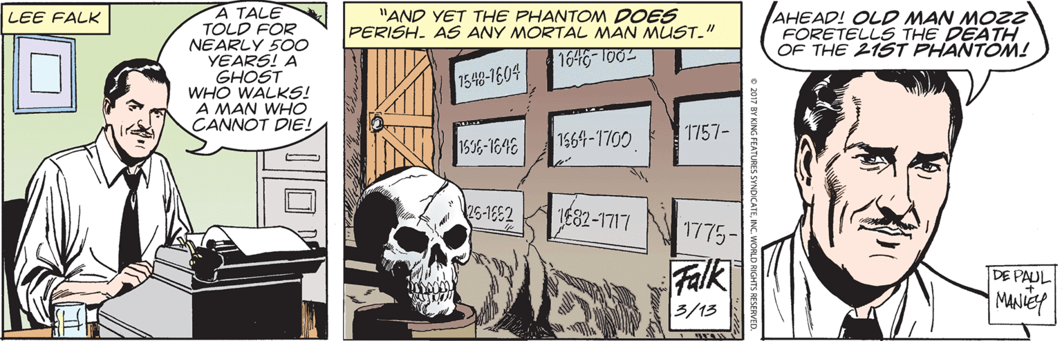 Rectangle OCR: A TALE TOLD FOR NEARLY 50O YEARS! A GHOST WHO WALKS! A MAN WHO CANNOT DIE! "AND YET THE PHANTOM DOES PERISH. AS ANY MORTAL MAN MUST." AHEAD! OLD MAN MOZZ FORETELLS THE DEATH OF THE 215T PHANTON! LEE FALK 1646-100 1548-1604 1564-1700 1757- 1536-1648 25-1682 JE82-1717 1775- Falk DE PAUL 3/13 MANIE o 2017 BY KING FEATURES SYNDICATEINC. W LD RIGHTS RESERVED A TALE TOLD FOR NEARLY 50O YEARS! A GHOST WHO WALKS! A MAN WHO CANNOT DIE! "AND YET THE PHANTOM DOES PERISH. AS ANY MORTAL MAN MUST." AHEAD! OLD MAN MOZZ FORETELLS THE DEATH OF THE 215T PHANTON! LEE FALK 1646-100 1548-1604 1564-1700 1757- 1536-1648 25-1682 JE82-1717 1775- Falk DE PAUL 3/13 MANIE o 2017 BY KING FEATURES SYNDICATEINC. W LD RIGHTS RESERVED