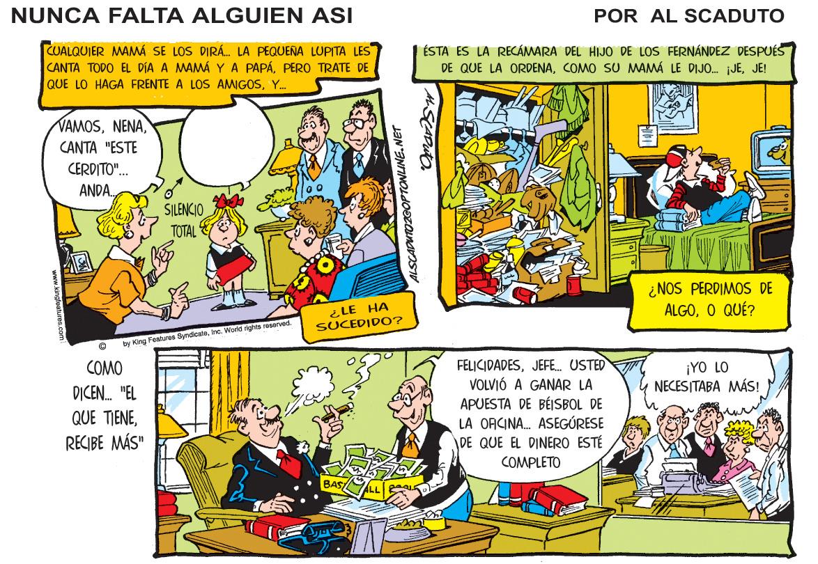 Parallel OCR: NUNCA FALTA ALGUIEN ASI POR AL SCADUTO CUALQUIER MAMA SE LOS DIRÁ. LA PEQUENA LUPITA LES CANTA TODO EL DIA A MAMÁ YA PAPÁPERO TRATE DE ÉSTA ES LA RECÁMARA DEL HIJO DE LOS FERNÁNDEZ DESPUÉS DE QUE LA ORDENAJE! QUE LO HAGA FRENTE A LOS AMIGOSY. VAMOSCANTA "ESTE CERDITO"... ANDA. SILENCIO TOTAL ¿NOS PERDIMOS DE ALGOO QUÉ? ¿LE HA SUCEDIDO? by King Fealures SyndicateInc. World rights reserved. FELICIDADESJEFE. USTED VOLVIÓ A GANAR LA APUESTA DE BÉSBOL DE LA OACINA. ASEGÚRESE DE QUE EL DINERO ESTÉ COMO ¡YO LO NECESITABA MÁS! DICEN. "EL QUE TIENERECIBE MÁS" COMPLETO BASI ALSCADUTOZGOPTONLINE.NET NUNCA FALTA ALGUIEN ASI POR AL SCADUTO CUALQUIER MAMA SE LOS DIRÁ. LA PEQUENA LUPITA LES CANTA TODO EL DIA A MAMÁ YA PAPÁPERO TRATE DE ÉSTA ES LA RECÁMARA DEL HIJO DE LOS FERNÁNDEZ DESPUÉS DE QUE LA ORDENACOMO SU MAMÁ LE DIJO. JEJE! QUE LO HAGA FRENTE A LOS AMIGOSY. VAMOSCANTA "ESTE CERDITO"... ANDA. SILENCIO TOTAL ¿NOS PERDIMOS DE ALGOO QUÉ? ¿LE HA SUCEDIDO? by King Fealures SyndicateInc. World rights reserved. FELICIDADESJEFE. USTED VOLVIÓ A GANAR LA APUESTA DE BÉSBOL DE LA OACINA. ASEGÚRESE DE QUE EL DINERO ESTÉ COMO ¡YO LO NECESITABA MÁS! DICEN. "EL QUE TIENERECIBE MÁS" COMPLETO BASI ALSCADUTOZGOPTONLINE.NET