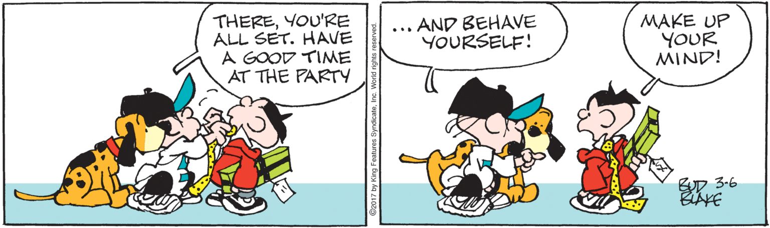 Rectangle OCR: THEREYOU'RE ALL SET. HAVE A GOOD TIME AT THE PARTY ... AND BEHAVE YOURSELF! MAKE UP YOUR MIND! 3-6 THEREYOU'RE ALL SET. HAVE A GOOD TIME AT THE PARTY ... AND BEHAVE YOURSELF! MAKE UP YOUR MIND! 3-6
