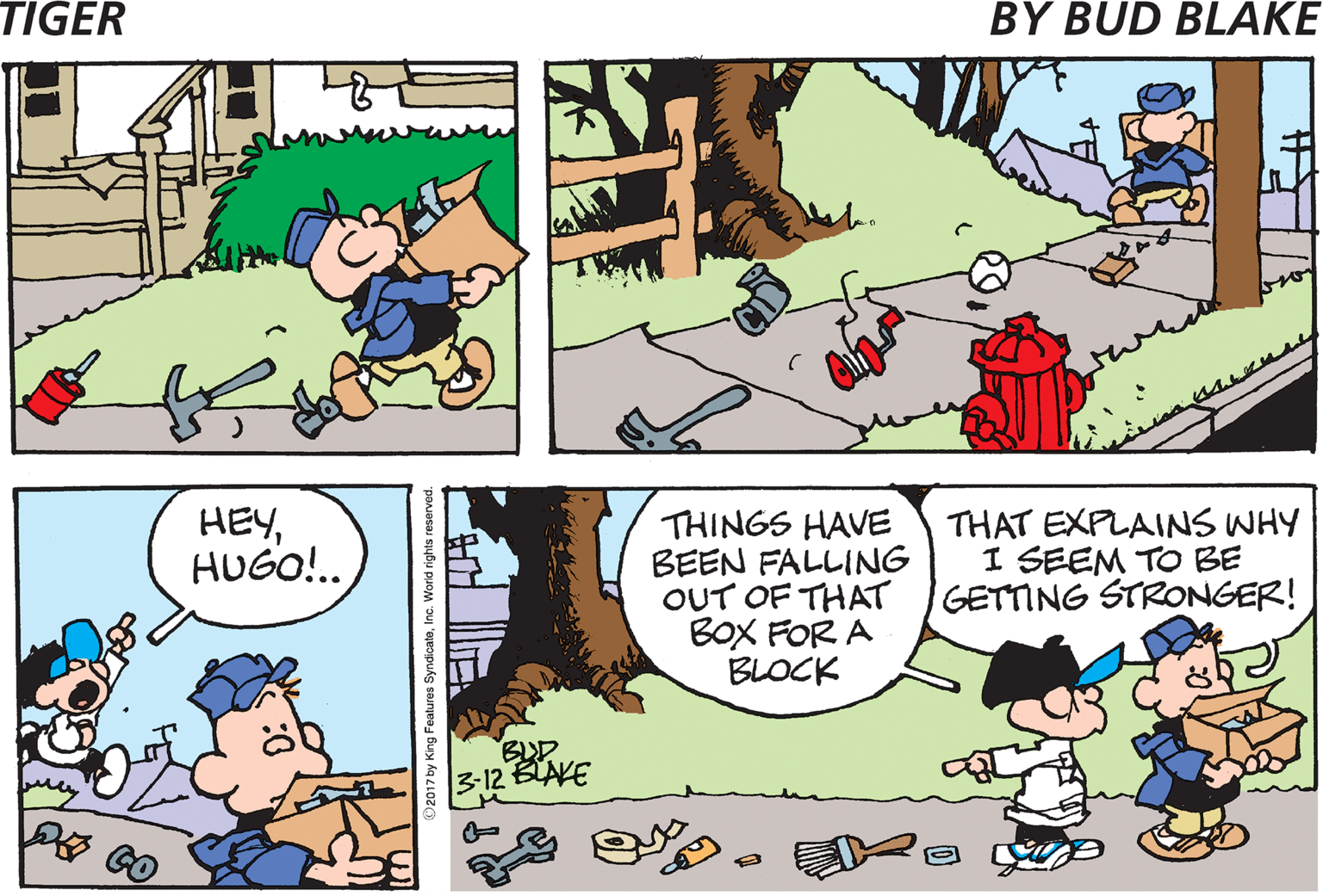 Sharing OCR: TIGER BY BUD BLAKE HEYHUGO!.. THINGS HAVE BEEN FALLING OUT OF THAT BoX FOR A BLOCK THAT EXPLAINS WHY I SEEM TO BE GETTING STRONGER! BUD 3:12 BLAKE TIGER BY BUD BLAKE HEYHUGO!.. THINGS HAVE BEEN FALLING OUT OF THAT BoX FOR A BLOCK THAT EXPLAINS WHY I SEEM TO BE GETTING STRONGER! BUD 3:12 BLAKE