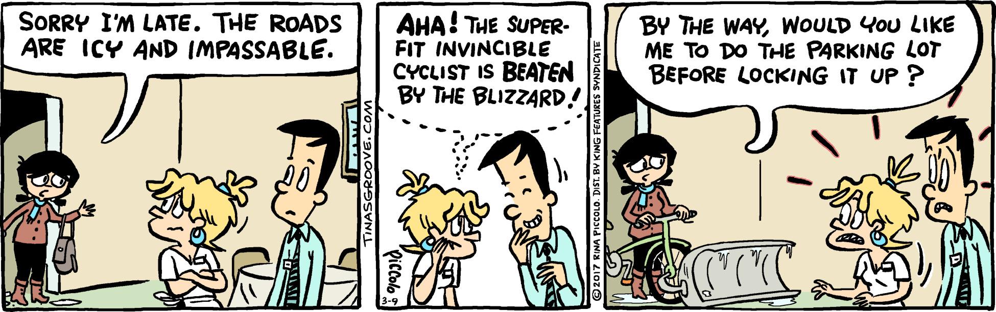 Parallel OCR: SORRY I'M LATE. THE ROADS ARE ICY AND IMPASSABLE. AHA! THE SUPER- FIT INVINCIBLE CYCLIST IS BEATEN BY THE BLIZZARD. BY THE WAYWOULD YOU LIKE ME TO DO THE PARKING LOT BEFORE LOCKING IT UP ? TINASGROOVE.COM Qiccolo 17 RINA PICCOLO. DIST. BV KING FEATJ SORRY I'M LATE. THE ROADS ARE ICY AND IMPASSABLE. AHA! THE SUPER- FIT INVINCIBLE CYCLIST IS BEATEN BY THE BLIZZARD. BY THE WAYWOULD YOU LIKE ME TO DO THE PARKING LOT BEFORE LOCKING IT UP ? TINASGROOVE.COM Qiccolo 17 RINA PICCOLO. DIST. BV KING FEATJ