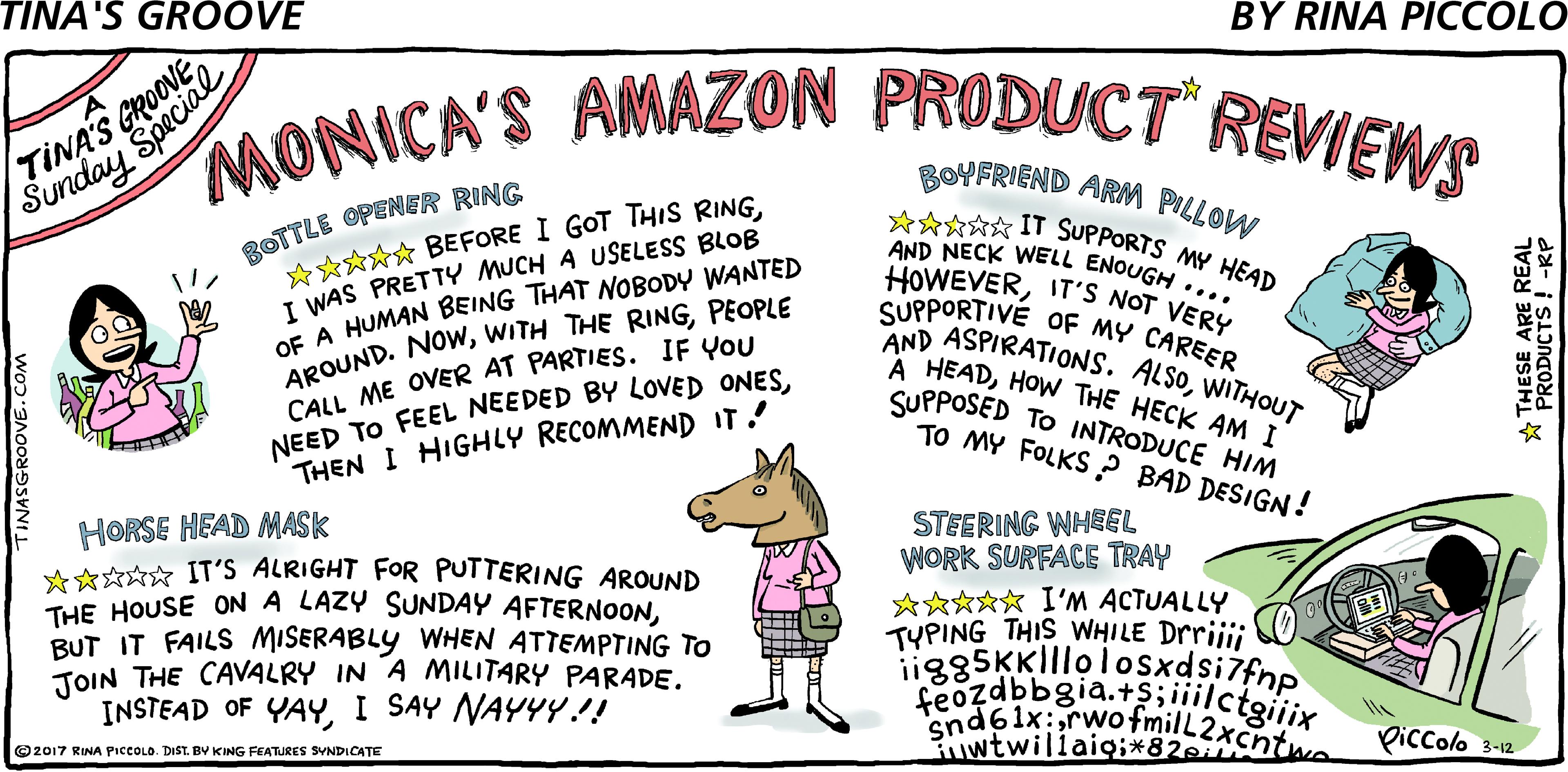 Sharing OCR: MONICA'S AMAZON PRODUCT REVIEWS BOYFRIEND ARM PILLOW ROTTLE OPENER RING A**** BEFORE I GOT THIS RINGI WAS PRETTY MUCH A USELESS BLOB OE A HUMAN BEING THAT NOBODY WANTED APOUND. NOWPEOPLE CALL ME OVER AT PARTIES. IF YOU ***** IT SUPPORTS MY HEAD AND NECK WELL ENOUGH .... HOWEVERITS NOT VERY SUPPORTIVE OF MY CAREER SND ASPIRATIONS. ALSOWITHOUT A HEADHOW THE HECK AM I SUPPOSED TO INTRODUCE HIM TO MY FOLKS ? BAD DESIGN! ? NEED TO FEEL NEEDED BY LOVED ONESTHEN I HIGHLY RECOMMEND IT! HORSE HEAD MASK ****? IT'S ALRIGHT FOR PUTTERING AROUND THE HOUSE ON A LAZY SUNDAY AFTERNOONBUT IT FAILS MISERABLY WHEN ATTEMPTING TO TOIN THE CAVALRY IN A MILITARY PARADEI SAY NAYYY.!! STEERING WHEL WORK SURFACE TRAY *??*? I'M ACTUALLY TYPING THIS WHILE Drrijii ii885KK||lolosxdsi7fnp feozdbbgia.+$;iiilctgiiix Piccolo 3-12 O2017 RINA PicCOLO. DIST. BY KING FEATURES SYNDICATE INASGROOVE.COM * THESE ARE REAL PRODUCTS ! -RP MONICA'S AMAZON PRODUCT REVIEWS BOYFRIEND ARM PILLOW ROTTLE OPENER RING A**** BEFORE I GOT THIS RINGI WAS PRETTY MUCH A USELESS BLOB OE A HUMAN BEING THAT NOBODY WANTED APOUND. NOWWITH THE RINGPEOPLE CALL ME OVER AT PARTIES. IF YOU ***** IT SUPPORTS MY HEAD AND NECK WELL ENOUGH .... HOWEVERITS NOT VERY SUPPORTIVE OF MY CAREER SND ASPIRATIONS. ALSOWITHOUT A HEADHOW THE HECK AM I SUPPOSED TO INTRODUCE HIM TO MY FOLKS ? BAD DESIGN! ? NEED TO FEEL NEEDED BY LOVED ONESTHEN I HIGHLY RECOMMEND IT! HORSE HEAD MASK ****? IT'S ALRIGHT FOR PUTTERING AROUND THE HOUSE ON A LAZY SUNDAY AFTERNOONBUT IT FAILS MISERABLY WHEN ATTEMPTING TO TOIN THE CAVALRY IN A MILITARY PARADEINSTEAD OF YAYI SAY NAYYY.!! STEERING WHEL WORK SURFACE TRAY *??*? I'M ACTUALLY TYPING THIS WHILE Drrijii ii885KK||lolosxdsi7fnp feozdbbgia.+$;iiilctgiiix Piccolo 3-12 O2017 RINA PicCOLO. DIST. BY KING FEATURES SYNDICATE INASGROOVE.COM * THESE ARE REAL PRODUCTS ! -RP