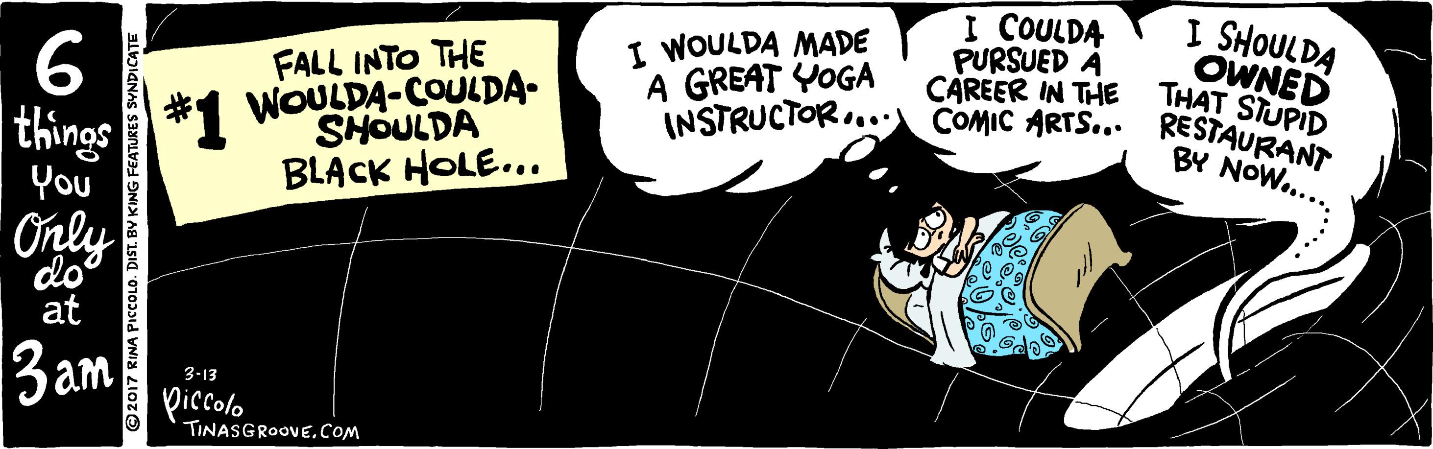 Comics OCR: I COULDA PURSUED À CAREER IN THE INSTRUCTOR..: COMIC ARTS... RESTAURANT I SHOULDA 6 I WOULDA MADE A GREAT YOGA OWNED THAT STUPID things *1 WOULDA-COULDA- You FALL INTO THE SHOULDA BLACK HOLE... BY NOW.... Only do at 3am 3-13 piccolo TINASGROOVECoM ©2017 RINA PICCOLD. DIST. BY KING I I COULDA PURSUED À CAREER IN THE INSTRUCTOR..:COMIC ARTS... RESTAURANT I SHOULDA 6 I WOULDA MADE A GREAT YOGA OWNED THAT STUPID things *1 WOULDA-COULDA- You FALL INTO THE SHOULDA BLACK HOLE... BY NOW.... Only do at 3am 3-13 piccolo TINASGROOVECoM ©2017 RINA PICCOLD. DIST. BY KING I