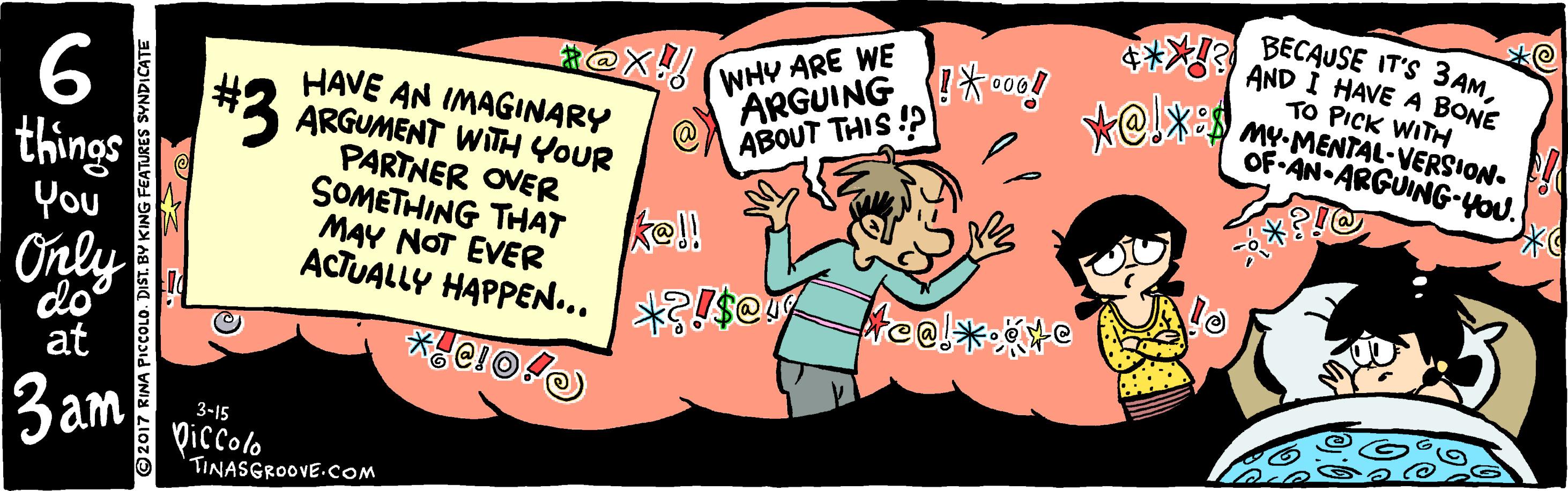 Publication OCR: 6 things You HAVE AN IMAGINARY ARGUMENT WITH YOUR PARTNER OVER SOMETHING THAT WHY ARE WE "ARGUING* cO0! ABOUT THIS ? BECAUSE IT'S 3AMAND I HAVE A BONE TO PICK WITH MY-MENTAL-VERSION. OF AN ARGUING-YOU. kel! MAY NOT EVER ACTUALLY HAPPEN... Only do at freel*: 3am 3-15 Diccolo TINASGROOVE.COM ©2017 RINA PICCOLO. DIST. BY KING FEATURES SYNDICATE 6 things You HAVE AN IMAGINARY ARGUMENT WITH YOUR PARTNER OVER SOMETHING THAT WHY ARE WE "ARGUING* cO0! ABOUT THIS ? BECAUSE IT'S 3AMAND I HAVE A BONE TO PICK WITH MY-MENTAL-VERSION. OF AN ARGUING-YOU. kel! MAY NOT EVER ACTUALLY HAPPEN... Only do at freel*: 3am 3-15 Diccolo TINASGROOVE.COM ©2017 RINA PICCOLO. DIST. BY KING FEATURES SYNDICATE