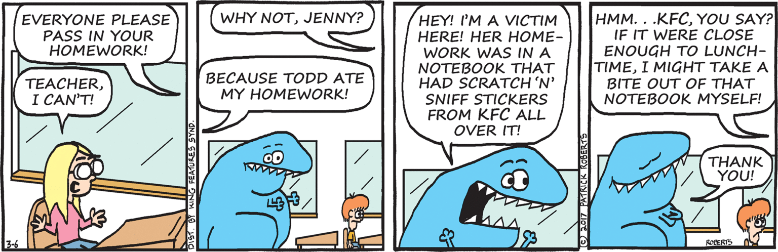 Art OCR: HMM. . .KFCYOU SAY? IF IT WERE CLOSE ENOUGH TO LUNCH- TIMEI MIGHT TAKE A BITE OUT OF THAT NOTEBOOK MYSELF! EVERYONE PLEASE PASS IN YOUR HOMEWORK! WHY NOTJENNY? HEY! I'M A VICTIM HERE! HER HOME- WORK WAS IN A NOTEBOOK THAT HAD SCRATCH 'N' SNIFF STICKERS FROM KFC ALL OVER IT! TEACHERI CAN'T! BECAUSE TODD ATE MY HOMEWORK! THANK YOU! 3-6 ROBERIS DIST. BY KING FEATURES SYNS HMM. . .KFCYOU SAY? IF IT WERE CLOSE ENOUGH TO LUNCH- TIMEI MIGHT TAKE A BITE OUT OF THAT NOTEBOOK MYSELF! EVERYONE PLEASE PASS IN YOUR HOMEWORK! WHY NOTJENNY? HEY! I'M A VICTIM HERE! HER HOME- WORK WAS IN A NOTEBOOK THAT HAD SCRATCH 'N' SNIFF STICKERS FROM KFC ALL OVER IT! TEACHERI CAN'T! BECAUSE TODD ATE MY HOMEWORK! THANK YOU! 3-6 ROBERIS DIST. BY KING FEATURES SYNS