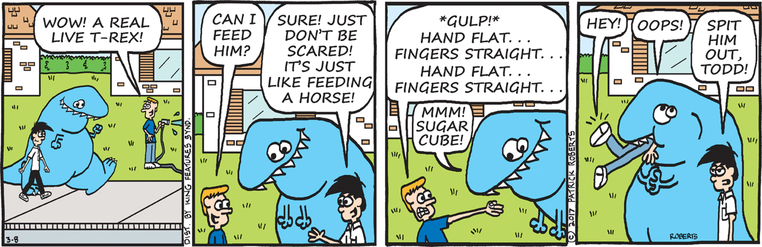 Art OCR: 4 WOW! A REAL LIVE T-REX! CAN I FEED HIM? SURE! JUST DON'T BE SCARED! IT'S JUST LIKE FEEDING A HORSE! *GULP!* HAND FLAT. .. FINGERS STRAIGHT.. HAND FLAT. .. FINGERS STRAIGHT.. HEY! OOPS! SPIT HIM OUTTODD! MMM! E SUGAR CUBE! ROBERTS 3-8 EATURES S 4 WOW! A REAL LIVE T-REX! CAN I FEED HIM? SURE! JUST DON'T BE SCARED! IT'S JUST LIKE FEEDING A HORSE! *GULP!* HAND FLAT. .. FINGERS STRAIGHT.. HAND FLAT. .. FINGERS STRAIGHT.. HEY! OOPS! SPIT HIM OUTTODD! MMM! E SUGAR CUBE! ROBERTS 3-8 EATURES S