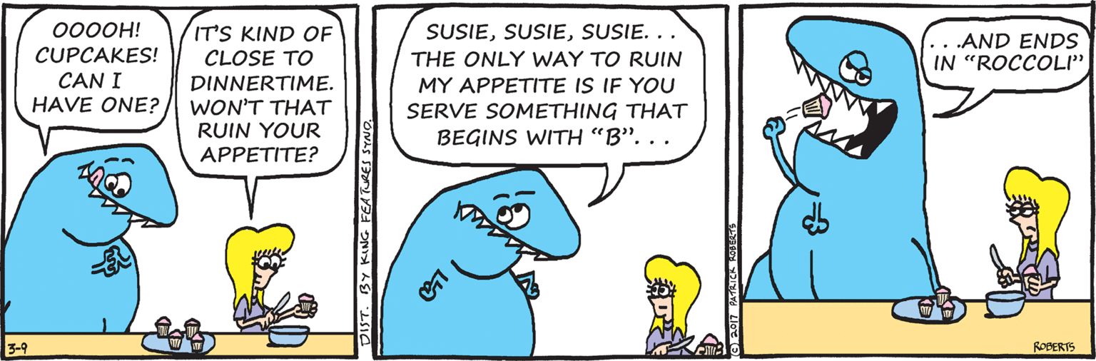 Turquoise OCR: 0000H! SUSIESUSIE. . . IT'S KIND OF CLOSE TO .AND ENDS IN "ROCCOLI" CUPCAKES! CAN I HAVE ONE? THE ONLY WAY TO RUIN DINNERTIME. WON'T THAT RUIN YOUR MY APPETITE IS IF YOU SERVE SOMETHING THAT BEGINS WITH "B". APPETITE? 3-9 ROBERTS DIST. BY KING FEATURES SYNO. 0000H! SUSIESUSIE. . . IT'S KIND OF CLOSE TO .AND ENDS IN "ROCCOLI" CUPCAKES! CAN I HAVE ONE? THE ONLY WAY TO RUIN DINNERTIME. WON'T THAT RUIN YOUR MY APPETITE IS IF YOU SERVE SOMETHING THAT BEGINS WITH "B". APPETITE? 3-9 ROBERTS DIST. BY KING FEATURES SYNO.