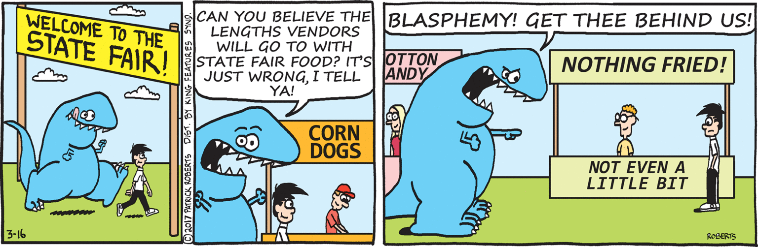 Mammal OCR: CAN YOU BELIEVE THE BLASPHEMY! GET THEE BEHIND US! LENGTHS VENDORS WILL GO TO WITH STATE FAIR FOOD? IT's JOTTON JUST WRONGI TELL WELCOME TO THE STATE FAIR! NOTHING FRIED! ANDY YA! CORN DOGS NOT EVEN A LITTLE BIT ROBERTS 3-16 ©2017 PATRICK ROSERTS DIST. BY KING FEATURES SYN CAN YOU BELIEVE THE BLASPHEMY! GET THEE BEHIND US! LENGTHS VENDORS WILL GO TO WITH STATE FAIR FOOD? IT's JOTTON JUST WRONGI TELL WELCOME TO THE STATE FAIR! NOTHING FRIED! ANDY YA! CORN DOGS NOT EVEN A LITTLE BIT ROBERTS 3-16 ©2017 PATRICK ROSERTS DIST. BY KING FEATURES SYN