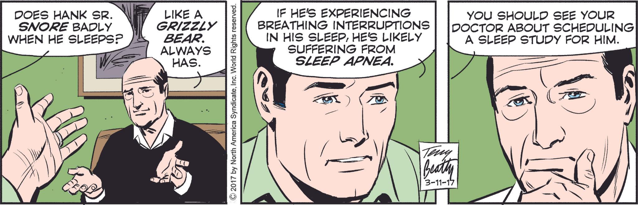 Mammal OCR: DOES HANK SR. SNORE BADLY WHEN HE SLEEPS? LIKE A GRIZZLY BEAR. ALWAYS HAS. © 2017 by North America SyndicateInc. World Rights reserved. IF HE'S EXPERIENCING BREATHING INTERRUPTIONS IN HIS SLEEPHE'S LIKELY SUFFERING FROM SLEEP APNEA. YOU SHOULD SEE YOUR DOCTOR ABOUT SCHEDULING A SLEEP STUDY FOR HIM. Teny Beatty 3-11-17 DOES HANK SR . SNORE BADLY WHEN HE SLEEPS ? LIKE A GRIZZLY BEAR . ALWAYS HAS . © 2017 by North America SyndicateInc. World Rights reserved . IF HE'S EXPERIENCING BREATHING INTERRUPTIONS IN HIS SLEEPHE'S LIKELY SUFFERING FROM SLEEP APNEA . YOU SHOULD SEE YOUR DOCTOR ABOUT SCHEDULING A SLEEP STUDY FOR HIM . Teny Beatty 3-11-17