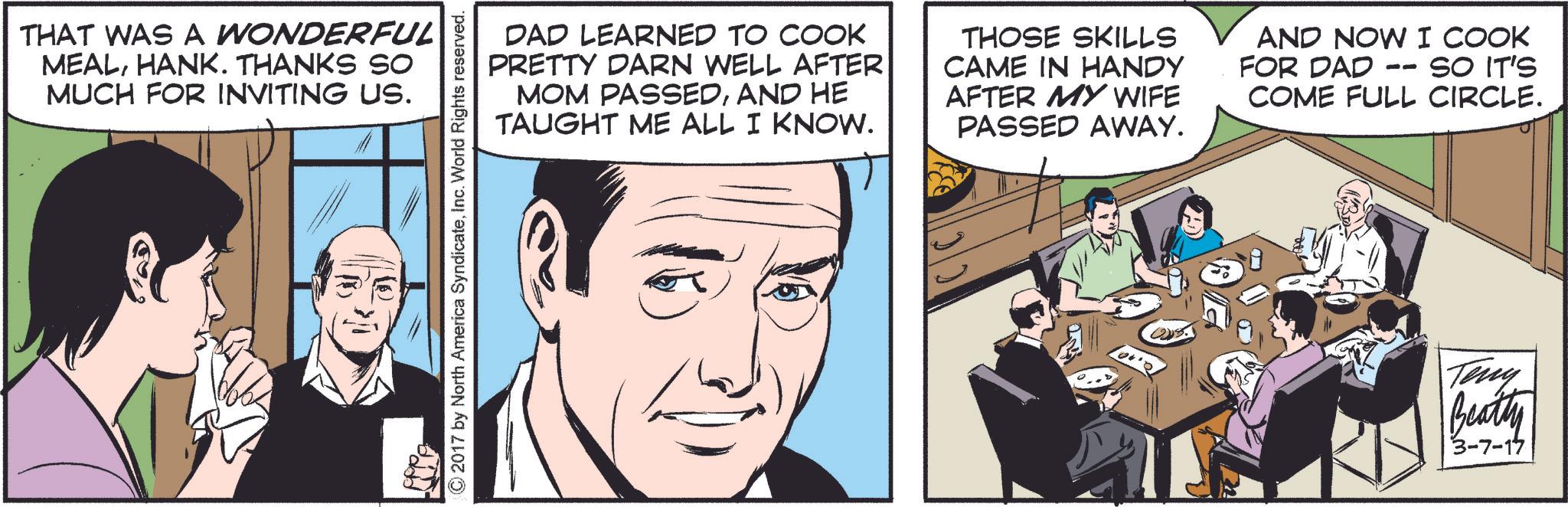 Font OCR: THAT WAS A WONDERFUL MEALHANK. THANKS SO MUCH FOR INVITING US. ©2017 by North America SyndicateInc. World Rights reserved. DAD LEARNED TO COOK PRETTY DARN WELL AFTER MOM PASSEDAND HE TAUGHT ME ALL I KNOW. THOSE SKILLS CAME IN HANDY AFTER MY WIFE PASSED AWAY. AND NOW I COOK -- FOR DAD SO IT'S COME FULL CIRCLE. Teny Beatly 3-7-17 THAT WAS A WONDERFUL MEALHANK . THANKS SO MUCH FOR INVITING US . © 2017 by North America SyndicateInc. World Rights reserved . DAD LEARNED TO COOK PRETTY DARN WELL AFTER MOM PASSEDAND HE TAUGHT ME ALL I KNOW . THOSE SKILLS CAME IN HANDY AFTER MY WIFE PASSED AWAY . AND NOW I COOK -- FOR DAD SO IT'S COME FULL CIRCLE . Teny Beatly 3-7-17