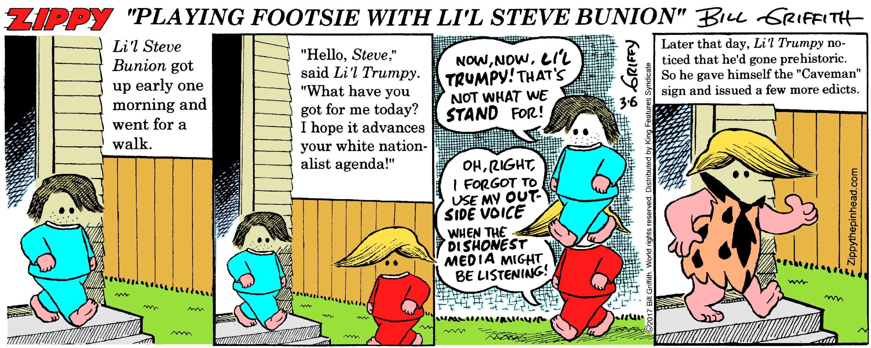 Comic book OCR: ZIPPY "PLAYING FOOTSIE WITH LI'L STEVE BUNION" BIu GRIFFITH Later that dayLi'l Trumpy no- ticed that he'd gone prehistoric. So he gave himself the "Caveman" sign and issued a few more edicts. Li'l Steve Bunion got up early one morning and went for a walk. "Hello" said Li'l Trumpy. "What have you got for me today? I hope it advances your white nation- alist agenda!" NOWLIL TRUMPY! THAT's NOT WHAT WE STAND FOR! 36 OHI FORGOT TO USE MY OUT SIDE VOICE WHEN THE DISHONEST MEDIA MIGHT BE LISTENING! m Zippythepinhead.com ZIPPY "PLAYING FOOTSIE WITH LI'L STEVE BUNION" BIu GRIFFITH Later that dayLi'l Trumpy no- ticed that he'd gone prehistoric. So he gave himself the "Caveman" sign and issued a few more edicts. Li'l Steve Bunion got up early one morning and went for a walk. "Hello" said Li'l Trumpy. "What have you got for me today? I hope it advances your white nation- alist agenda!" NOWLIL TRUMPY! THAT's NOT WHAT WE STAND FOR! 36 OHI FORGOT TO USE MY OUT SIDE VOICE WHEN THE DISHONEST MEDIA MIGHT BE LISTENING! m Zippythepinhead.com