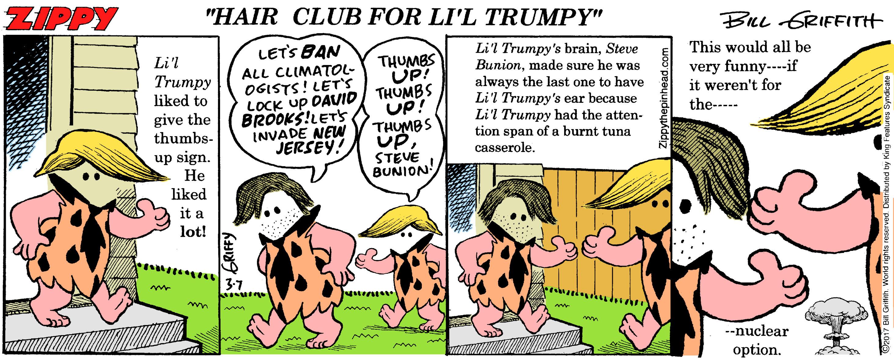 Comic book OCR: ZIPPY "HAIR CLUB FOR LI'L TRUMPY" BeL GRIFFITH LETS BAN Li'l Trumpy's brainSteve Bunionmade sure he was always the last one to have Li'l Trumpy's ear because Li'l Trumpy had the atten- tion span of a burnt tuna casserole. This would all be Li'l ALL CLIMATOL- OGISTS! LET'S LOCK up DAVID BROOKS!LET's INVADE NEW JERSEY! THUMBS UP! THUMBS UP! THUMBS UPSTEVE BUNION very funny---if it weren't for Trumpy liked to give the thumbs- the----- up sign. ?? liked it a lot! 3-7 --nuclear option. w GRIFFY. ZIPPY "HAIR CLUB FOR LI'L TRUMPY" BeL GRIFFITH LETS BAN Li'l Trumpy's brainSteve Bunionmade sure he was always the last one to have Li'l Trumpy's ear because Li'l Trumpy had the atten- tion span of a burnt tuna casserole. This would all be Li'l ALL CLIMATOL- OGISTS! LET'S LOCK up DAVID BROOKS!LET's INVADE NEW JERSEY! THUMBS UP! THUMBS UP! THUMBS UPSTEVE BUNION very funny---if it weren't for Trumpy liked to give the thumbs- the----- up sign. ?? liked it a lot! 3-7 --nuclear option. w GRIFFY.
