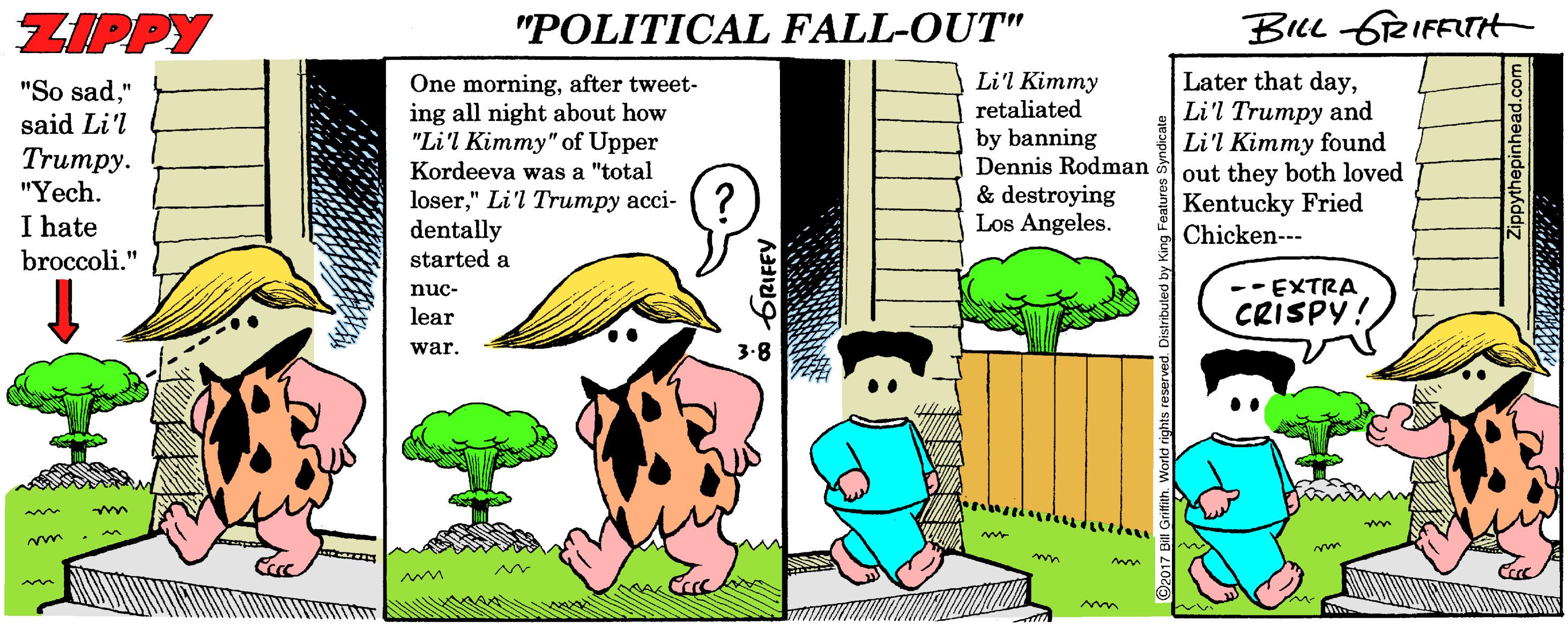 Flowerpot OCR: ZIPPY "POLITICAL FALL-OUT" BILL GRIFFTHt Later that dayLi'l Trumpy and Li'l Kimmy found out they both loved Kentucky Fried Chicken--- Li'l Kimmy retaliated "So sad" said Li'l Trumpy. "Yech. I hate One morningafter tweet- ing all night about how "Li'l Kimmy" of Upper Kordeeva was a "total by banning Dennis Rodman loser" Li'l Trumpy acci- dentally started a & destroying Los Angeles. broccoli." nuc- --EXTRA lear CRISPY! war. m ZIPPY "POLITICAL FALL-OUT" BILL GRIFFTHt Later that dayLi'l Trumpy and Li'l Kimmy found out they both loved Kentucky Fried Chicken--- Li'l Kimmy retaliated "So sad" said Li'l Trumpy. "Yech. I hate One morningafter tweet- ing all night about how "Li'l Kimmy" of Upper Kordeeva was a "total by banning Dennis Rodman loser" Li'l Trumpy acci- dentally started a & destroying Los Angeles. broccoli." nuc- --EXTRA lear CRISPY! war. m