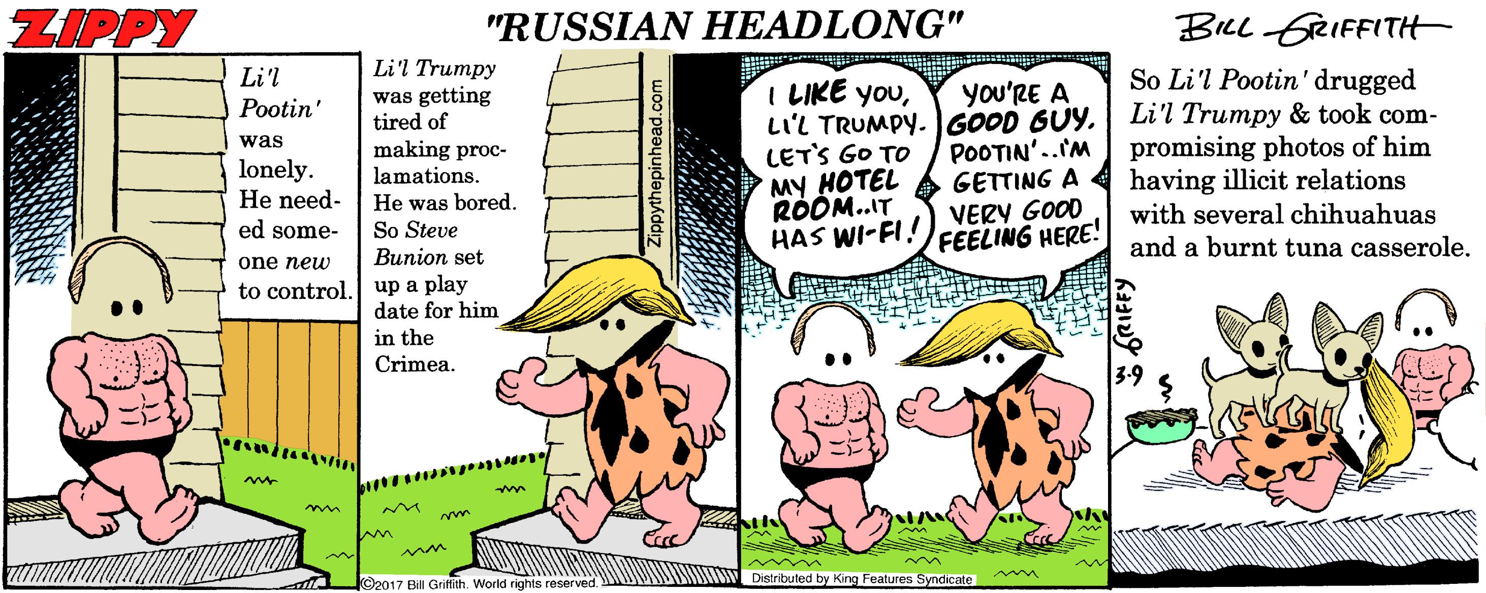 Animated cartoon OCR: ZIPPY "RUSSIAN HEADLONG" BILL GRIFFITH Li'l Trumpy was getting tired of So Li'l Pootin' drugged Li'l Trumpy & took com- promising photos of him having illicit relations Li'l I LIKE youLIL TRUMPY. GOOD GUY. LET'S GO TO MY HOTEL RODM..IT HAS WI-FI! you'RE A Pootin' was lonely. He need- ed some- making proc- lamations. He was bored. So Steve Bunion set POOTIN'..IM GETTING A VERY GOOD FEELING HERE! with several chihuahuas and a burnt tuna casserole. one new to control. up a play date for him in the Crimea. mm ? Distributed by King Features Syndicate ©2017 Bill Griftith. World rights reserved. S ZIPPY "RUSSIAN HEADLONG" BILL GRIFFITH Li'l Trumpy was getting tired of So Li'l Pootin' drugged Li'l Trumpy & took com- promising photos of him having illicit relations Li'l I LIKE youLIL TRUMPY. GOOD GUY. LET'S GO TO MY HOTEL RODM..IT HAS WI-FI! you'RE A Pootin' was lonely. He need- ed some- making proc- lamations. He was bored. So Steve Bunion set POOTIN'..IM GETTING A VERY GOOD FEELING HERE! with several chihuahuas and a burnt tuna casserole. one new to control. up a play date for him in the Crimea. mm ? Distributed by King Features Syndicate ©2017 Bill Griftith. World rights reserved. S