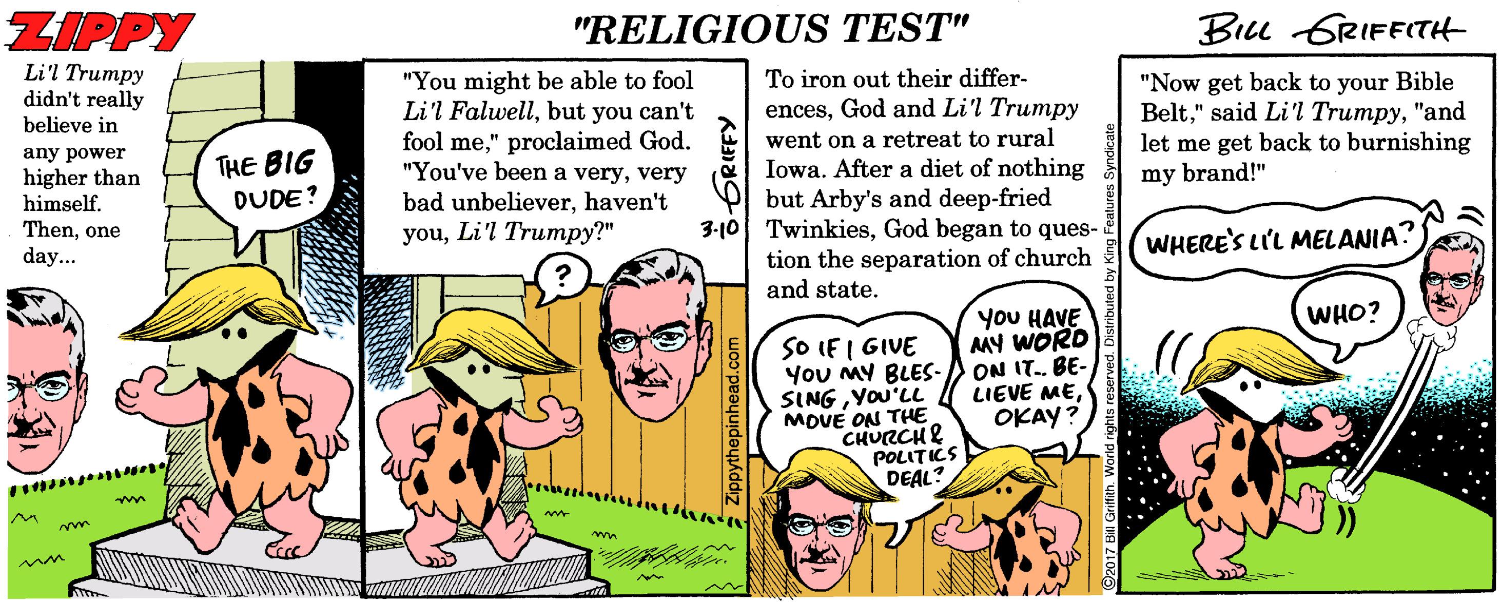 Line OCR: ZIPPY "RELIGIOUS TEST" Biu GRIFFITH Li'l Trumpy didn't really believe in To iron out their differ- encesGod and Li'l Trumpy "You might be able to fool Li'l Falwellbut you can't fool me" proclaimed God. "You've been a veryvery bad unbelieverhaven't youLi'l Trumpy?" went on a retreat to rural Iowa. After a diet of nothing but Arby's and deep-fried 3-10 TwinkiesGod began to ques- tion the separation of church and state. "Now get back to your Bible Belt"and let me get back to burnishing my brand!" any power higher than himself. THE BIG DUDE? Thenone WHERE'S LI'L MELANIA. day... You HAVE MY WORD ON IT. BE- LIEVE MEOKAY? WHO? SO IF I GIVE You MY BLES- SINGYOU'LL MOVE ON THE CHURCHE POLITICS DEAL? ZIPPY "RELIGIOUS TEST" Biu GRIFFITH Li'l Trumpy didn't really believe in To iron out their differ- encesGod and Li'l Trumpy "You might be able to fool Li'l Falwellbut you can't fool me" proclaimed God. "You've been a veryvery bad unbelieverhaven't youLi'l Trumpy?" went on a retreat to rural Iowa. After a diet of nothing but Arby's and deep-fried 3-10 TwinkiesGod began to ques- tion the separation of church and state. "Now get back to your Bible Belt" said Li'l Trumpy"and let me get back to burnishing my brand!" any power higher than himself. THE BIG DUDE? Thenone WHERE'S LI'L MELANIA. day... You HAVE MY WORD ON IT. BE- LIEVE MEOKAY? WHO? SO IF I GIVE You MY BLES- SINGYOU'LL MOVE ON THE CHURCHE POLITICS DEAL?