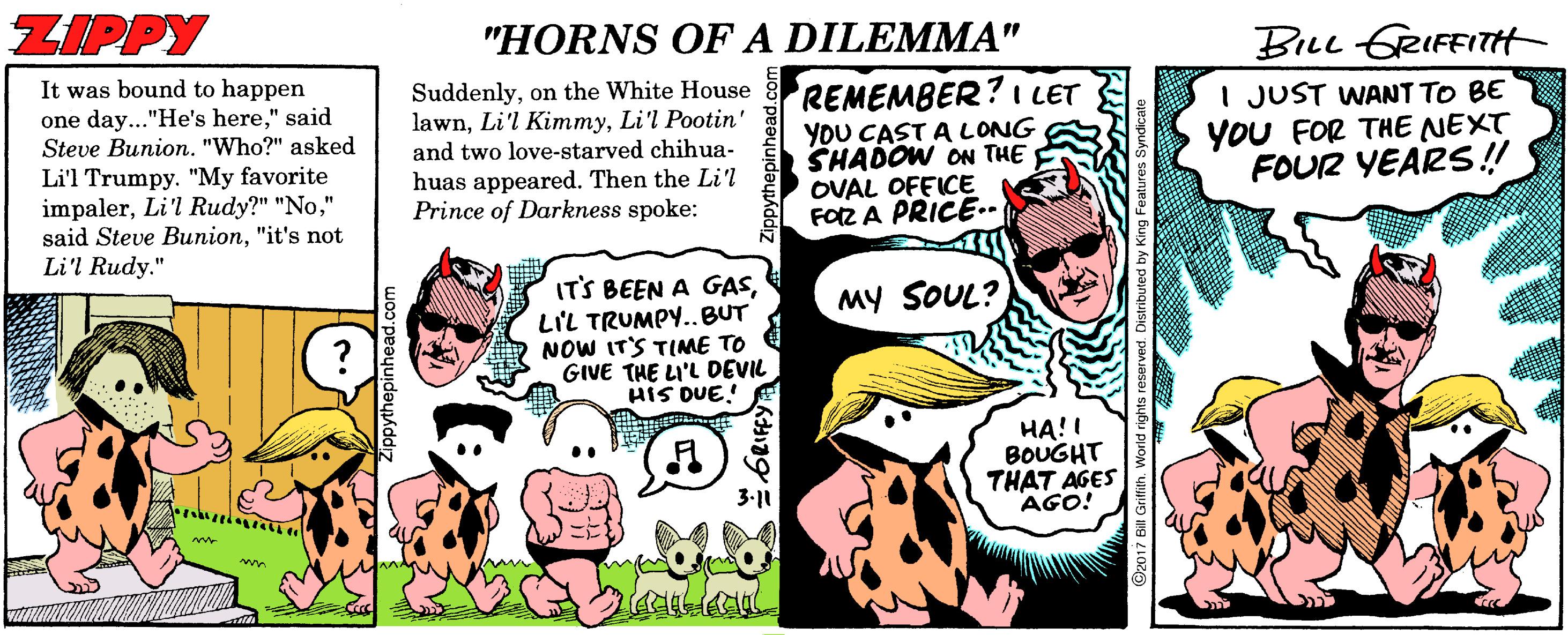 Comic book OCR: ZIPPY "HORNS OF A DILEMMA" BILL GRIFFITH It was bound to happen Suddenlyon the White House lawnLi'l Pootin' and two love-starved chihua- huas appeared. Then the Li'l Prince of Darkness spoke: REMEMBER? I LET YOU CAST A LONG SHADOW ON THE OVAL OFEICE FOZ A PRICE.. I JUST WANT TO BE YOU FOR THE NEXT FOUR YEARS!! one day..."He's here" said Steve Bunion. "Who?" asked Li'l Trumpy. "My favorite impaler" said Steve Bunion"it's not Li'l Rudy." ITS BEEN A GASLIL TRUMPY..BUT NOW IT'S TINME TO GIVE THE LI'L DEVIL HIS DUE! MY SOUL? HA! ! BOUGHT THAT AGES AGO! 3-11 ZIPPY "HORNS OF A DILEMMA" BILL GRIFFITH It was bound to happen Suddenlyon the White House lawnLi'l KimmyLi'l Pootin' and two love-starved chihua- huas appeared. Then the Li'l Prince of Darkness spoke: REMEMBER? I LET YOU CAST A LONG SHADOW ON THE OVAL OFEICE FOZ A PRICE.. I JUST WANT TO BE YOU FOR THE NEXT FOUR YEARS!! one day..."He's here" said Steve Bunion. "Who?" asked Li'l Trumpy. "My favorite impalerLi'l Rudy?" "No" said Steve Bunion"it's not Li'l Rudy." ITS BEEN A GASLIL TRUMPY..BUT NOW IT'S TINME TO GIVE THE LI'L DEVIL HIS DUE! MY SOUL? HA! ! BOUGHT THAT AGES AGO! 3-11
