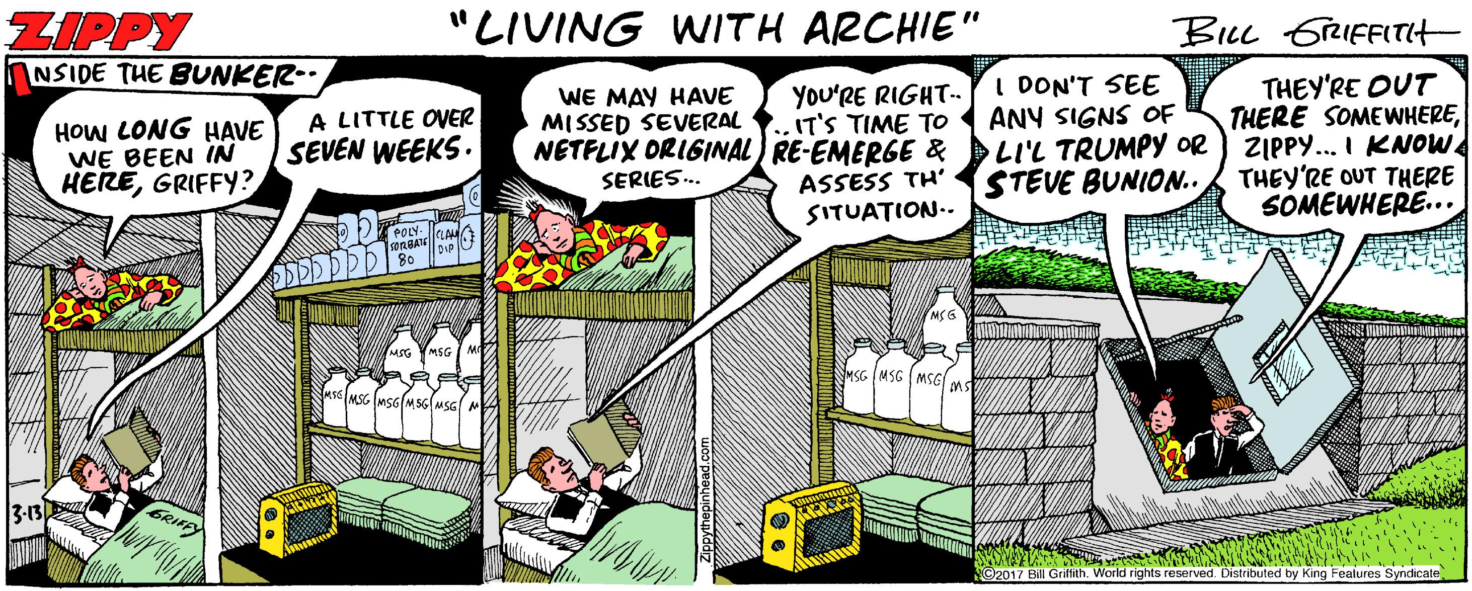 Fiction OCR: ZIPPY NSIDE THE BUNKER-. "LIVING WITH ARCHIE" BiLL 6rRIFFITIt I DON'T SEE ANY SIGNS OF YOu'RE RIGHT.. IT'S TIME TO NETFLIX ORIGINAL) RE-EMERGE & DLI'L TRUMPY OR THEY'RE OUT THERE SOMEWHEREZIPPY... I KNOW THEY'RE OUT THERE SOMEWHERE... HOW LONG HAVE WE BEEN IN HEREGRIFFY? A LITTLE OVER SEVEN WEEKS. WE MAY HAVE MISSED SEVERAL ASSESS TH' SITUATION.. STEVE BUNION.. SERIES.. sORBA 80 MSG YMSG SMSG IMSG MSG s MSG (MsG MSG MSG 3-13 GRIFFY O2017 Bil Grifith. World rights reserved. Distributed by King Features Syndicate ZIPPY NSIDE THE BUNKER-. "LIVING WITH ARCHIE" BiLL 6rRIFFITIt I DON'T SEE ANY SIGNS OF YOu'RE RIGHT.. IT'S TIME TO NETFLIX ORIGINAL) RE-EMERGE & DLI'L TRUMPY OR THEY'RE OUT THERE SOMEWHEREZIPPY... I KNOW THEY'RE OUT THERE SOMEWHERE... HOW LONG HAVE WE BEEN IN HEREGRIFFY? A LITTLE OVER SEVEN WEEKS. WE MAY HAVE MISSED SEVERAL ASSESS TH' SITUATION.. STEVE BUNION.. SERIES.. sORBA 80 MSG YMSG SMSG IMSG MSG s MSG (MsG MSG MSG 3-13 GRIFFY O2017 Bil Grifith. World rights reserved. Distributed by King Features Syndicate