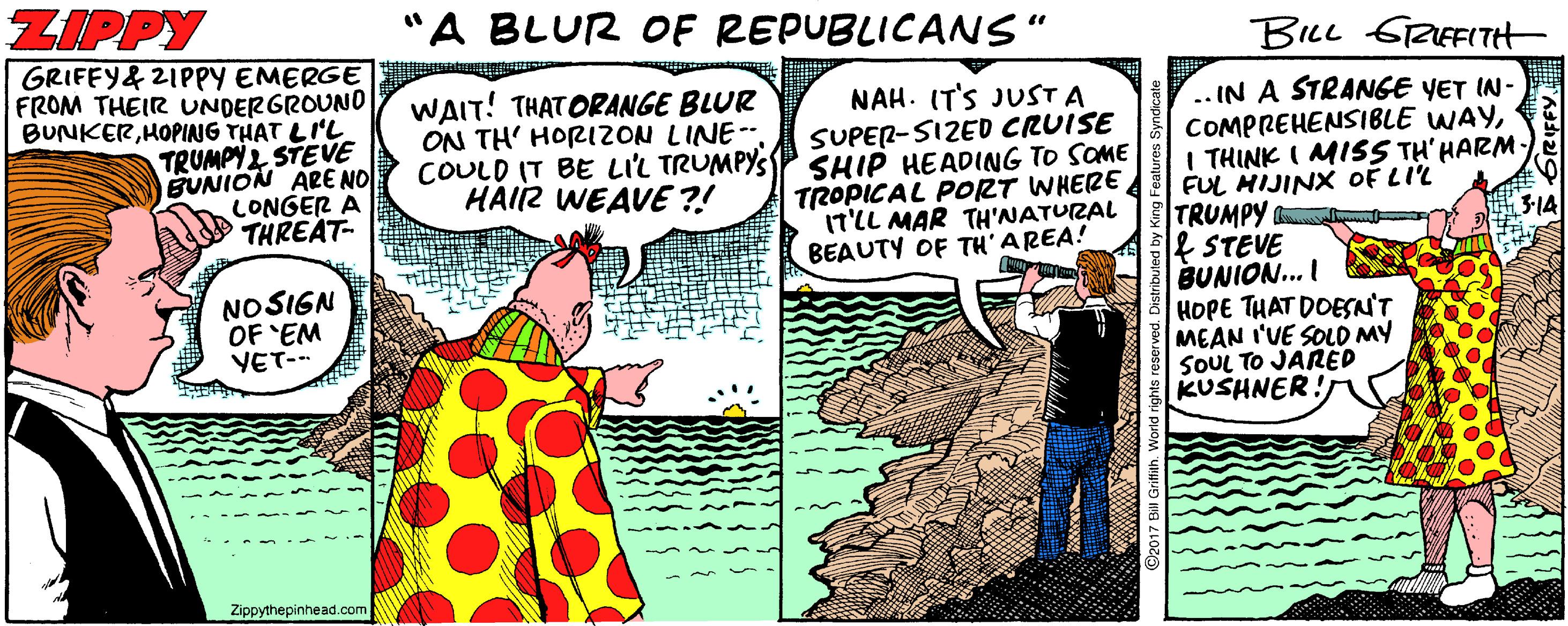 Humour Faces (1) OCR: ZIPPY "A BLUR OF REPUBLICANS" BILL GRIEFITH GRIFEY& 2IPPY EMERGE FROM THEIR UNDERGROUNO BUNKERHOPING THAT LI'L TRUMPY2 STEVE BUNION ARE NO LONGER A THREAT- WAIT! THATORANGE BLUR ON TH' HORIZON LINE-. NAH. (T'S JUST A SUPER-SIZED CRUISE COULD IT BE LIL TRUMPYSS SHIP HEADING TO SOME TROPICAL PORT WHERE IT'LL MAR TH'NATURAL BEAUTY OF TH'AREA! ..IN A STRANGE YET IN- COMPREHENSIBLE WAYFUL HIJINX OF LIL TRUMPY & STEVE BUNION... I HOPE THAT DOESN'T MEAN I'VE SOLD MY SOUL TO JARED KUSHNER! HAIIZ WEAVE ?! 3-14 NOSIGN OF EM YET-- Zippythepinhead.com ZIPPY "A BLUR OF REPUBLICANS" BILL GRIEFITH GRIFEY& 2IPPY EMERGE FROM THEIR UNDERGROUNO BUNKERHOPING THAT LI'L TRUMPY2 STEVE BUNION ARE NO LONGER A THREAT- WAIT! THATORANGE BLUR ON TH' HORIZON LINE-. NAH. (T'S JUST A SUPER-SIZED CRUISE COULD IT BE LIL TRUMPYSS SHIP HEADING TO SOME TROPICAL PORT WHERE IT'LL MAR TH'NATURAL BEAUTY OF TH'AREA! ..IN A STRANGE YET IN- COMPREHENSIBLE WAYI THINK I MISS TH' HARMFUL HIJINX OF LIL TRUMPY & STEVE BUNION... I HOPE THAT DOESN'T MEAN I'VE SOLD MY SOUL TO JARED KUSHNER! HAIIZ WEAVE ?! 3-14 NOSIGN OF EM YET-- Zippythepinhead.com