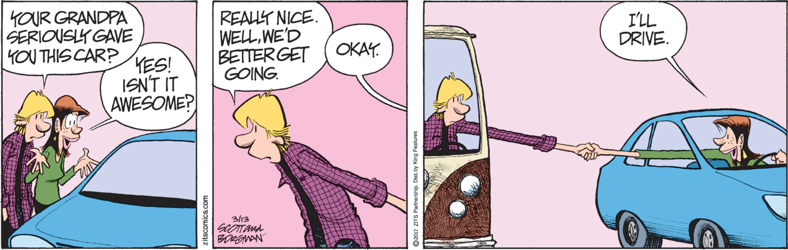 Illustration OCR: YOUR GRANDPA SERIOUSLY GAVE YOU THIS CAR? REAUT NICE. WELWE'D BETTERGET GOING. I'LL DRIVE. OKAY. HES! ISN'T IT AWESOME? 3/13 zitscomics.com YOUR GRANDPA SERIOUSLY GAVE YOU THIS CAR? REAUT NICE. WELWE'D BETTERGET GOING. I'LL DRIVE. OKAY. HES! ISN'T IT AWESOME? 3/13 zitscomics.com