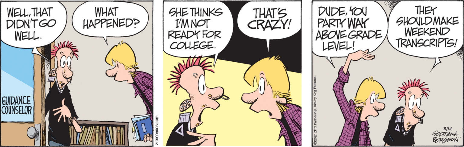 Fictional character OCR: DUDEKOU PARTY WAY ABOVE GRADELEVEL! THEY SHOULDMAKE WEEKEND TRANSCRIPTS! WELLTHAT DIDN'T GO WELL. WHAT HAPPENED? SHE THINKS I'M NOT READY FOR COLLEGE. THAT'S CRAZY! GUIDANCE COUNSELOR 3/14 Gerand DUDEKOU PARTY WAY ABOVE GRADELEVEL! THEY SHOULDMAKE WEEKEND TRANSCRIPTS! WELLTHAT DIDN'T GO WELL. WHAT HAPPENED? SHE THINKS I'M NOT READY FOR COLLEGE. THAT'S CRAZY! GUIDANCE COUNSELOR 3/14 Gerand