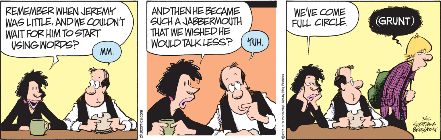 Fiction OCR: REMEMBER WHEN JEREMY WAS LITTLEAND WE COULDN'T WAIT FOR HIM TO START VSING WORDS? ANDTHEN HE BECAME SUCH A JABBERMOUTH THAT WE WISHED HE WOULD TALK LESS? WE'VE COME FULL CIRCLE. (GRUNT) YUH. MM. 3/15 REMEMBER WHEN JEREMY WAS LITTLEAND WE COULDN'T WAIT FOR HIM TO START VSING WORDS? ANDTHEN HE BECAME SUCH A JABBERMOUTH THAT WE WISHED HE WOULD TALK LESS? WE'VE COME FULL CIRCLE. (GRUNT) YUH. MM. 3/15