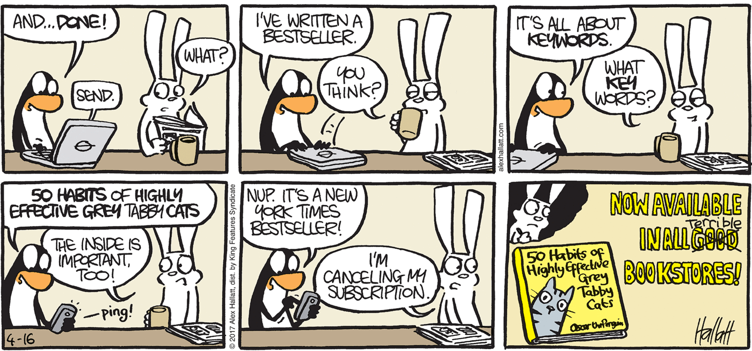 Comics OCR: ARCTIC GRALE AND. PONE! I'VE WRITTEN A BESTSELLER. IT'S ALL ABOUT KEYWORDS. (WHAT? you THINK? WHAT KEY WORDS? SEND. 50 HABITS OF HIGHLY EFFECTIVE GREY TABBY CATS NUP. IT'S A NE YORK TIMES BESTSELLÉR! NOW AVAILABLE INALLEO BOOKSTORES! THE INSIDE IS IMPORTANTTOO! I'M CANCELING MI SUBSCRIPTION 50 Habits of Highly Effectve Grey Tabby PO Cats Osarbefirgi -ping! BY ALEX HALLATT 4-16 ARCTIC GRALE AND. PONE! I'VE WRITTEN A BESTSELLER. IT'S ALL ABOUT KEYWORDS. (WHAT? you THINK? WHAT KEY WORDS? SEND. 50 HABITS OF HIGHLY EFFECTIVE GREY TABBY CATS NUP. IT'S A NE YORK TIMES BESTSELLÉR! NOW AVAILABLE INALLEO BOOKSTORES! THE INSIDE IS IMPORTANTTOO! I'M CANCELING MI SUBSCRIPTION 50 Habits of Highly Effectve Grey Tabby PO Cats Osarbefirgi -ping! BY ALEX HALLATT 4-16