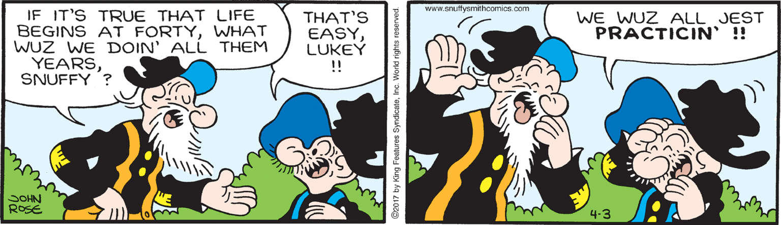 Sharing OCR: www.snuffysmithcomics.com IF IT'S TRUE THAT LIFE BEGINS AT FORTYWHAT WUZ WE DOIN' ALL THEM YEARSSNUFFY ? WE WUZ ALL JEST PRACTICIN' !! THAT'S EASYLUKEY ! SOHN ROSE 4-3 ©2017 by King Foatures SyndicateInc. Workd rights reserved. www.snuffysmithcomics.com IF IT'S TRUE THAT LIFE BEGINS AT FORTYWHAT WUZ WE DOIN' ALL THEM YEARSSNUFFY ? WE WUZ ALL JEST PRACTICIN' !! THAT'S EASYLUKEY ! SOHN ROSE 4-3 ©2017 by King Foatures SyndicateInc. Workd rights reserved.