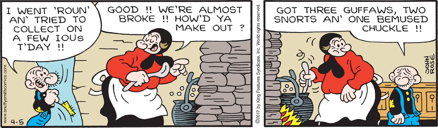 Rectangle OCR: I WENT 'ROUN' AN' TRIED TO COLLECT ON A FEW IOUS T'DAY !! GOOD !! WE'RE ALMOST BROKE !! HOW'D YA MAKE OUT ? GOT THREE GUFFAWSTWO SNORTS AN' ONE BEMUSED CHUCKLE !! 4-5 www.snufysmithcomics.com ©2017 by King Features SyndicateInc. Workd rights reserved. 0- - ROSE I WENT 'ROUN' AN' TRIED TO COLLECT ON A FEW IOUS T'DAY !! GOOD !! WE'RE ALMOST BROKE !! HOW'D YA MAKE OUT ? GOT THREE GUFFAWSTWO SNORTS AN' ONE BEMUSED CHUCKLE !! 4-5 www.snufysmithcomics.com ©2017 by King Features SyndicateInc. Workd rights reserved. 0- - ROSE