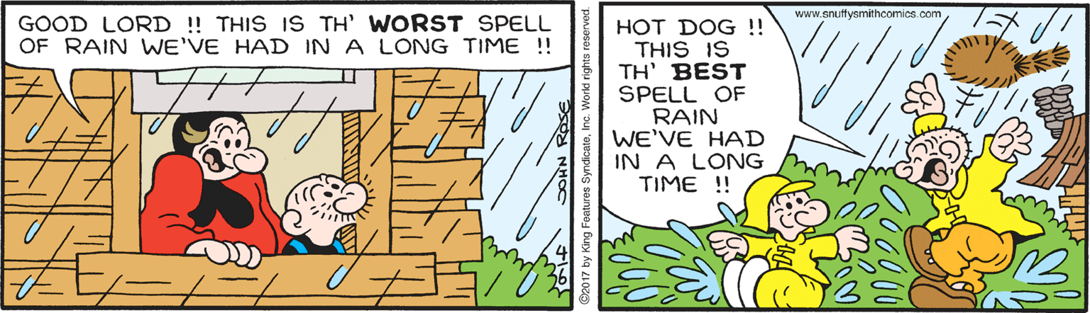 Fiction OCR: www.snuffysmithcomics.com GOOD LORD ! THIS IS TH' WORST SPELL OF RAIN WE'VE HAD IN A LONG TIME !! HOT DOG !! THIS IS TH' BEST SPELL OF RAIN WE'VE HAD IN A LONG TIME !! www.snuffysmithcomics.com GOOD LORD ! THIS IS TH' WORST SPELL OF RAIN WE'VE HAD IN A LONG TIME !! HOT DOG !! THIS IS TH' BEST SPELL OF RAIN WE'VE HAD IN A LONG TIME !!