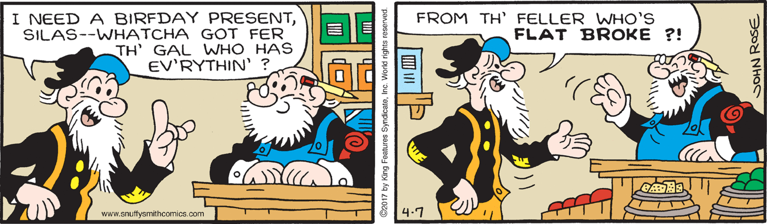 Illustration OCR: I NEED A BIRFDAY PRESENTSILAS--WHATCHA GOT FER TH' GAL WHO HAS EV'RYTHIN' ? FROM TH' FELLER WHO'S FLAT BROKE ?! www.snuffysmithcomics.com 4.7 ©2017 by King Features SyndicateInc. World rights reserve SOHN ROSE I NEED A BIRFDAY PRESENTSILAS--WHATCHA GOT FER TH' GAL WHO HAS EV'RYTHIN' ? FROM TH' FELLER WHO'S FLAT BROKE ?! www.snuffysmithcomics.com 4.7 ©2017 by King Features SyndicateInc. World rights reserve SOHN ROSE