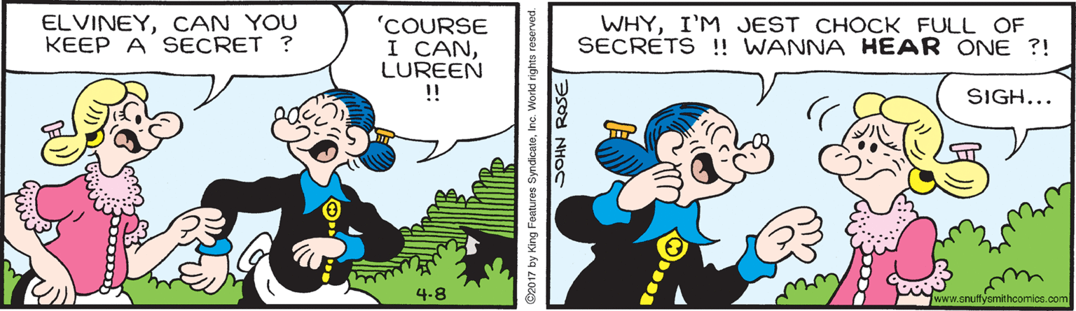 Art OCR: ELVINEYCAN YOU KEEP A SECRET ? WHYI'M JEST CHOCK FULL OF SECRETS !! WANNA HEAR ONE ?! 'COURSE I CANLUREEN !! SIGH... 4.8 www.snuffysmithcomics.com ©2017 by King Features SyndicatoInc. World rights reserved. SOHN RASE ELVINEYCAN YOU KEEP A SECRET ? WHYI'M JEST CHOCK FULL OF SECRETS !! WANNA HEAR ONE ?! 'COURSE I CANLUREEN !! SIGH... 4.8 www.snuffysmithcomics.com ©2017 by King Features SyndicatoInc. World rights reserved. SOHN RASE
