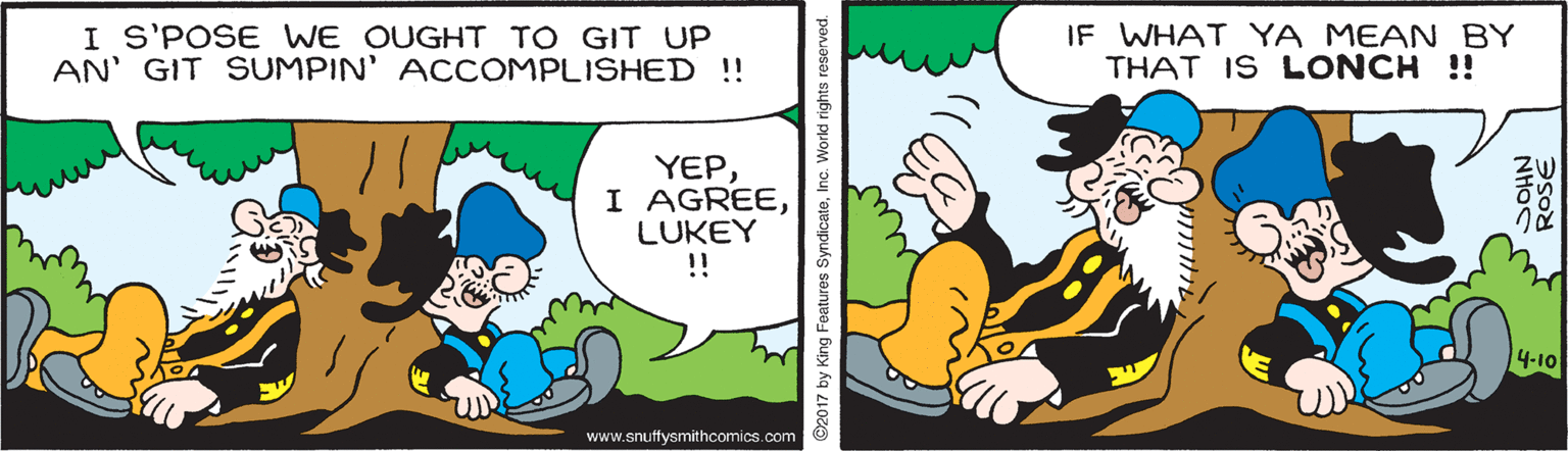 Adaptation OCR: I S'POSE WE OUGHT TO GIT UP AN' GIT SUMPIN' ACCOMPLISHED !! IF WHAT YA MEAN BY THAT IS LONCH !! YEPLUKEY !! 4-10 www.snuffysmithcomics.com 2017 by King Features SyndicateInc. World rights NHOS d ROSE I S'POSE WE OUGHT TO GIT UP AN' GIT SUMPIN' ACCOMPLISHED !! IF WHAT YA MEAN BY THAT IS LONCH !! YEPI AGREELUKEY !! 4-10 www.snuffysmithcomics.com 2017 by King Features SyndicateInc. World rights NHOS d ROSE