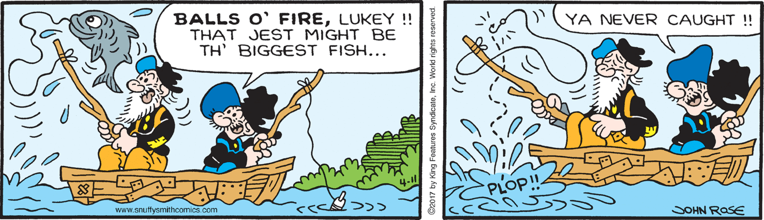 Art OCR: BALLS O' FIRELUKEY!! THAT JEST MIGHT BE TH' BIGGEST FISH... YA NEVER CAUGHT !! PLOP! www.snutfysmithcomics.com SOHN ROSE 2017 by King Features SyndicateInc. World rights reserved. BALLS O' FIRELUKEY!! THAT JEST MIGHT BE TH' BIGGEST FISH... YA NEVER CAUGHT !! PLOP! www.snutfysmithcomics.com SOHN ROSE 2017 by King Features SyndicateInc. World rights reserved.