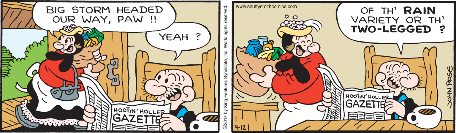 Humour OCR: www.snuffysmithcomics.com BIG STORM HEADED OUR WAYPAW ! OF TH' RAIN VARIETY OR TH' TWO-LEGGED ? YEAH ? HOOTIN' HOLLER GAZETTE HOOTIN' HOLLER GAZETTE 4-12 2017 by King Features SyndicateInc. World rights reserved. ?oAN R?E www.snuffysmithcomics.com BIG STORM HEADED OUR WAYPAW ! OF TH' RAIN VARIETY OR TH' TWO-LEGGED ? YEAH ? HOOTIN' HOLLER GAZETTE HOOTIN' HOLLER GAZETTE 4-12 2017 by King Features SyndicateInc. World rights reserved. ?oAN R?E