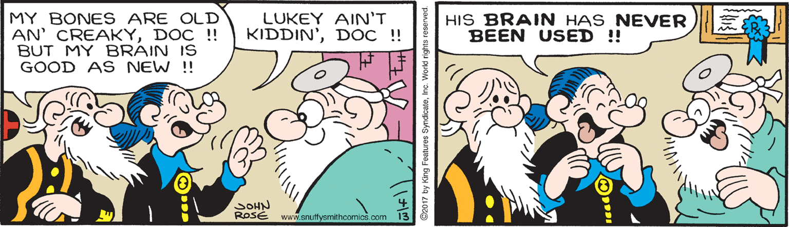 Line OCR: MY BONES ARE OLD AN' CREAKYDOC !! BUT MY BRAIN IS GOOD AS NEW !! LUKEY AIN'T KIDDIN'DOC !! HIS BRAIN HAS NEVER BEEN USED ! SOHN ROSÉ www.snuffysmithcomics.com ©2017 by King Features SyndicateInc. World rights reserved. MY BONES ARE OLD AN' CREAKYDOC !! BUT MY BRAIN IS GOOD AS NEW !! LUKEY AIN'T KIDDIN'DOC !! HIS BRAIN HAS NEVER BEEN USED ! SOHN ROSÉ www.snuffysmithcomics.com ©2017 by King Features SyndicateInc. World rights reserved.