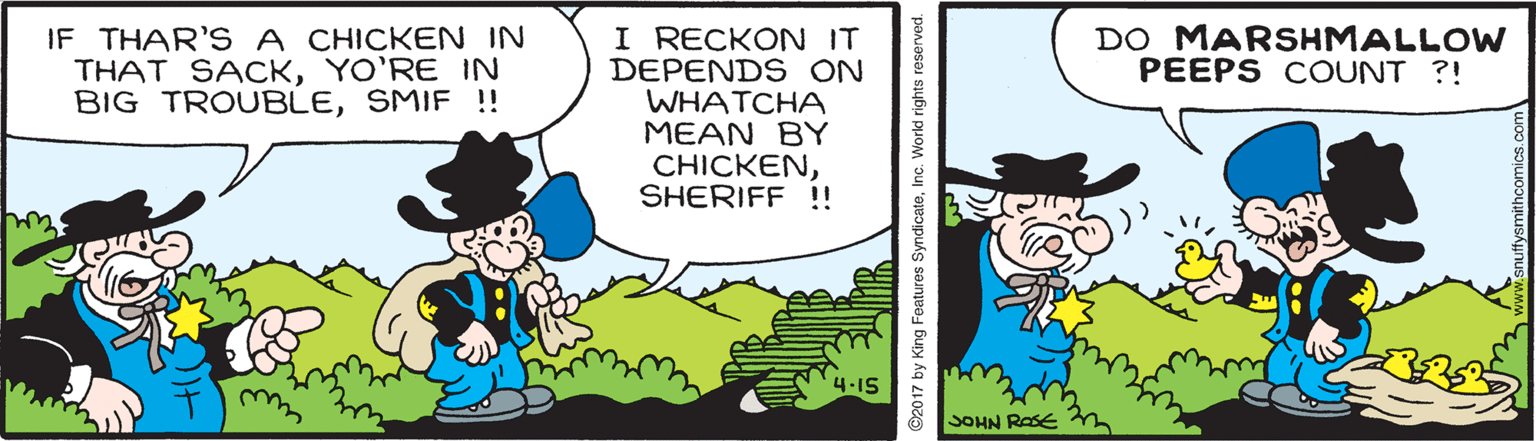Event OCR: IF THAR'S A CHICKEN IN THAT SACKYO'RE IN BIG TROUBLESMIF !! I RECKON IT DEPENDS ON WHATCHA MEAN BY CHICKENSHERIFF !! DO MARSHMALLOW PEEPS COUNT ?! SOHN RASE ©2017 by King Features SyndicateInc. Work IF THAR'S A CHICKEN IN THAT SACKYO'RE IN BIG TROUBLESMIF !! I RECKON IT DEPENDS ON WHATCHA MEAN BY CHICKENSHERIFF !! DO MARSHMALLOW PEEPS COUNT ?! SOHN RASE ©2017 by King Features SyndicateInc. Work