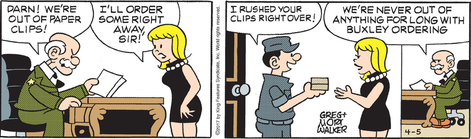 Pleased OCR: DARN! WE'RE OUT OF PAPER CLIPS! I'LL ORDER SOME RIGHT AWAYSIR! I RUSHED YOUR CLIPS RIGHTOVER! WE'RE NEVER OUT OF ANYTHING FOR LONG WITH BUXLEY ORDERING GREG+ MORT WALKER 4-5 O2017 by King Features SyndicateInc. World rights reserved. DARN! WE'RE OUT OF PAPER CLIPS! I'LL ORDER SOME RIGHT AWAYSIR! I RUSHED YOUR CLIPS RIGHTOVER! WE'RE NEVER OUT OF ANYTHING FOR LONG WITH BUXLEY ORDERING GREG+ MORT WALKER 4-5 O2017 by King Features SyndicateInc. World rights reserved.