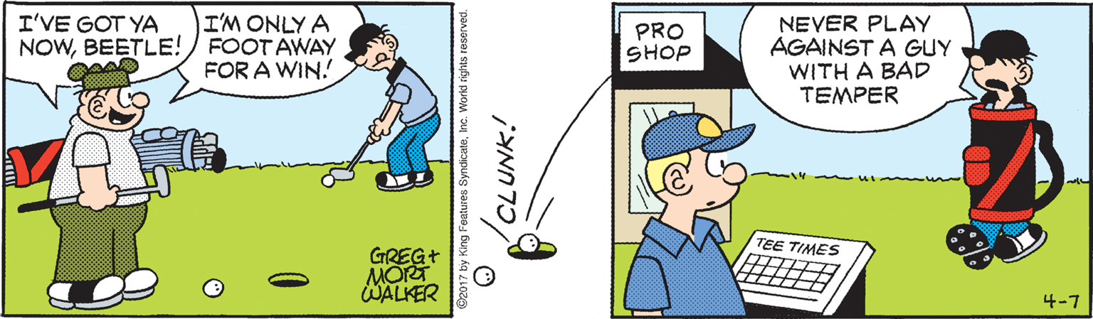 Stick and Ball Sports OCR: I'M ONLY A NOWBEETLE!) FOOT AWAY FOR A WIN. I'VE GOT YA NEVER PLAY AGAINST A GUY WITH A BAD TEMPER PRO SHOP TEE TIMES GREG+ MORT WALKER 4-7 ©2017 by King Features SyndicateInc. World rights i I'M ONLY A NOWBEETLE!) FOOT AWAY FOR A WIN. I'VE GOT YA NEVER PLAY AGAINST A GUY WITH A BAD TEMPER PRO SHOP TEE TIMES GREG+ MORT WALKER 4-7 ©2017 by King Features SyndicateInc. World rights i