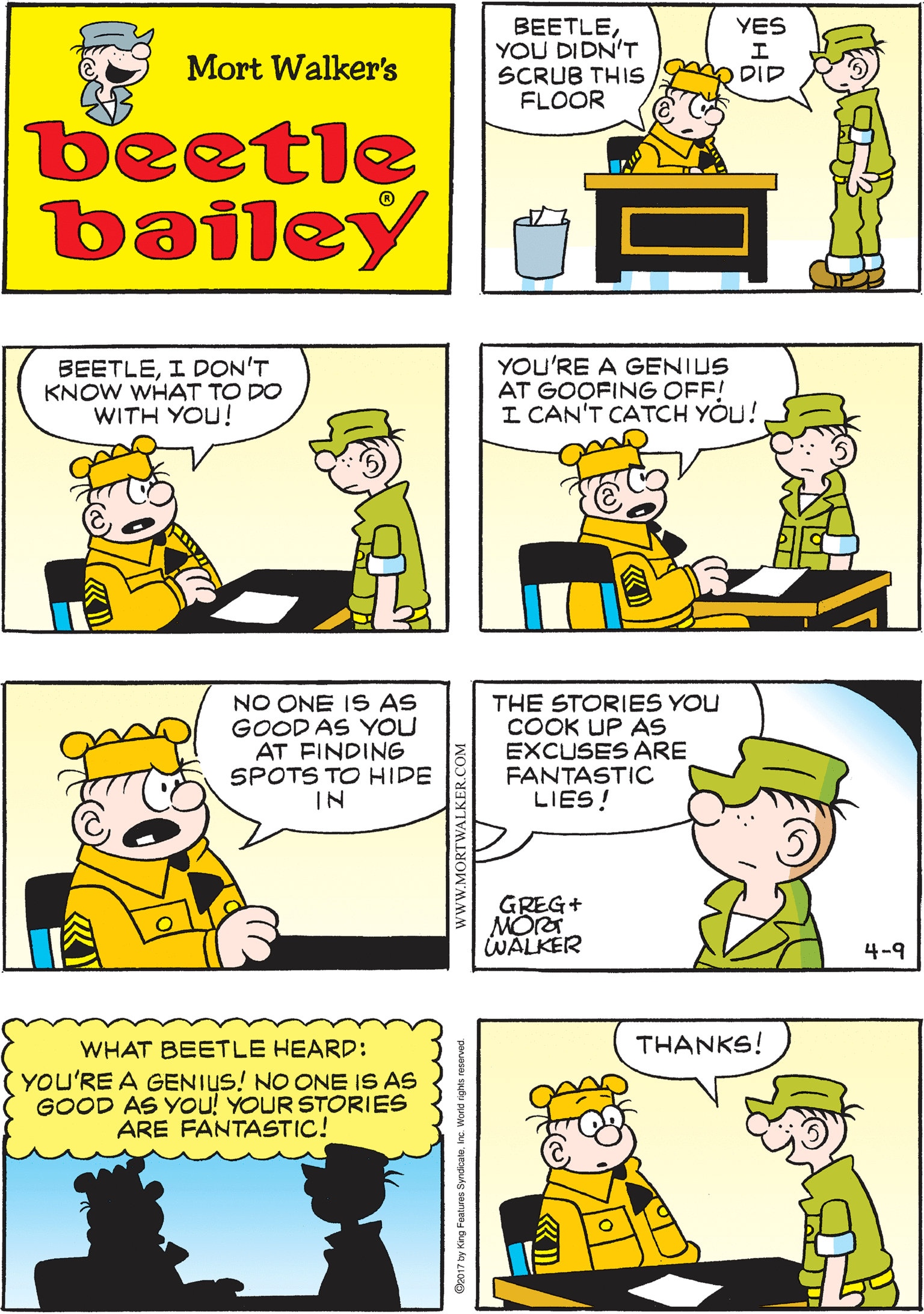 Organism OCR: YOU DIDN'T SAY WHICH WEEK YES THAT WAS LAST WEEK! BEETLEYOU DIDN'T SCRUB THIS FLOOR Mort Walker's O DID beetle bailey BEETLEI DON'T KNOW WHAT TO DO WITH YOU! YOU'RE A GENIUS AT GOOFING OFF! I CAN'T CATCH YOU! NO ONE IS AS GOOD AS YOU AT FINDING SPOTS TO HIDE IN THE STORIES YOU COOK UP AS EXCUSES ARE FANTASTIC LIES! WHAT BEETLE HEARD: THANKS! (YOU'RE A GENIUS! NO ONE IS AS GOOD AS You! YOUR STORIES ARE FANTASTIC! GREG+ MORT WALKER 4-9 www.MORTWALKER.COM Ba017 by Kirg Fosture SydicateInc. World ighes reserwd YOU DIDN'T SAY WHICH WEEK YES THAT WAS LAST WEEK! BEETLEYOU DIDN'T SCRUB THIS FLOOR Mort Walker's O DID beetle bailey BEETLEI DON'T KNOW WHAT TO DO WITH YOU! YOU'RE A GENIUS AT GOOFING OFF! I CAN'T CATCH YOU! NO ONE IS AS GOOD AS YOU AT FINDING SPOTS TO HIDE IN THE STORIES YOU COOK UP AS EXCUSES ARE FANTASTIC LIES! WHAT BEETLE HEARD: THANKS! (YOU'RE A GENIUS! NO ONE IS AS GOOD AS You! YOUR STORIES ARE FANTASTIC! GREG+ MORT WALKER 4-9 www.MORTWALKER.COM Ba017 by Kirg Fosture SydicateInc. World ighes reserwd