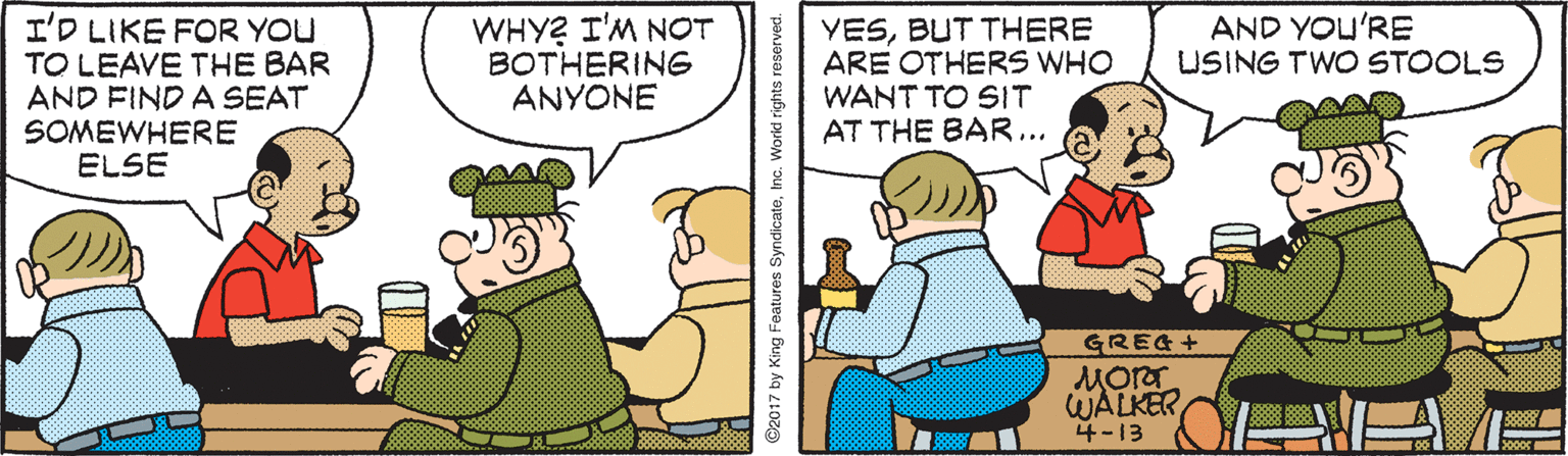 Parallel OCR: I'D LIKE FOR YOU TO LEAVE THE BAR AND FIND A SEAT SOMEWHERE ELSE WHY? I'M NOT BOTHERING ANYONE AND YOU'RE USING TWO STOOLS YESBUT THERE ARE OTHERS WHO WANT TO SIT AT THE BAR... GREA+ MOrT WALKER 4-13 ©2017 by King Features SyndicateInc. World rights I'D LIKE FOR YOU TO LEAVE THE BAR AND FIND A SEAT SOMEWHERE ELSE WHY? I'M NOT BOTHERING ANYONE AND YOU'RE USING TWO STOOLS YESBUT THERE ARE OTHERS WHO WANT TO SIT AT THE BAR... GREA+ MOrT WALKER 4-13 ©2017 by King Features SyndicateInc. World rights