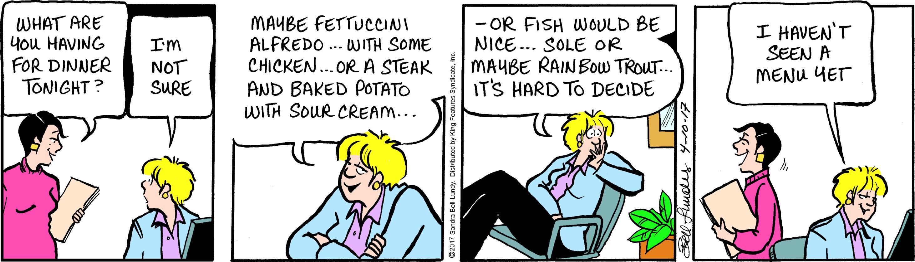 Fictional character OCR: WHAT ARE you HAVING FOR DINNER TONIGHT ? MAYBE FETTUCCCINI ALFREDO ... WITH SOME CHICKEN..OR A STEAK AND BAKED POTATO WITH SOUR CREAM... - OR FISH WOULD BE NICE... SOLE OR MAUBE RAINBOW TROUT.. IT'S HARD TO DECIDE I HAVEN'T SEEN A MENU YET I'm NOT SURE WHAT ARE you HAVING FOR DINNER TONIGHT ? MAYBE FETTUCCCINI ALFREDO ... WITH SOME CHICKEN..OR A STEAK AND BAKED POTATO WITH SOUR CREAM... - OR FISH WOULD BE NICE... SOLE OR MAUBE RAINBOW TROUT.. IT'S HARD TO DECIDE I HAVEN'T SEEN A MENU YET I'm NOT SURE