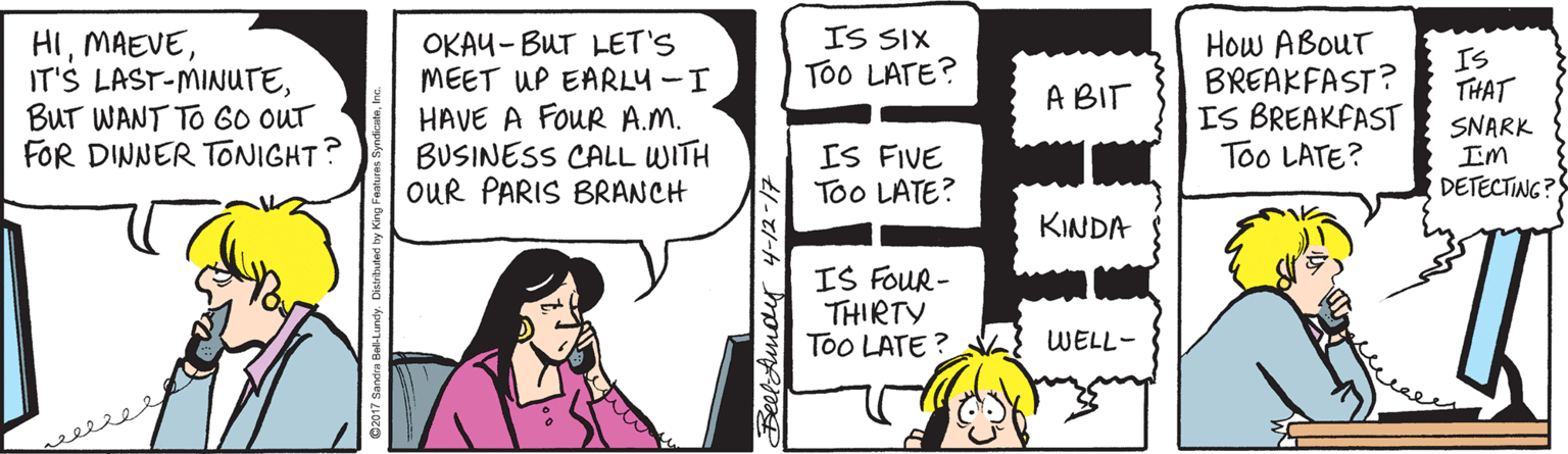 Sharing OCR: IS SIX ToO LATE? HIBUT WANT TO GO OUT FOR DINNER TONIGHT: OKAU- BUT LET'S MEET UP EARLY -I HAVE A FOUR A.M. BUSINESS CALL WITH OUR PARIS BRANCH How ABouT BREAKFAST? IS BREAKFAST Too LATE? IS THAT A BIT IS FIVE Too LATE? SNARK IM DETECTING? KINDA IS FOUR- THIRTY Too LATE ? WELL- BeelAmoy 4-12-17 IS SIX ToO LATE? HIIT'S LAST-MINUTEBUT WANT TO GO OUT FOR DINNER TONIGHT: OKAU- BUT LET'S MEET UP EARLY -I HAVE A FOUR A.M. BUSINESS CALL WITH OUR PARIS BRANCH How ABouT BREAKFAST? IS BREAKFAST Too LATE? IS THAT A BIT IS FIVE Too LATE? SNARK IM DETECTING? KINDA IS FOUR- THIRTY Too LATE ? WELL- BeelAmoy 4-12-17