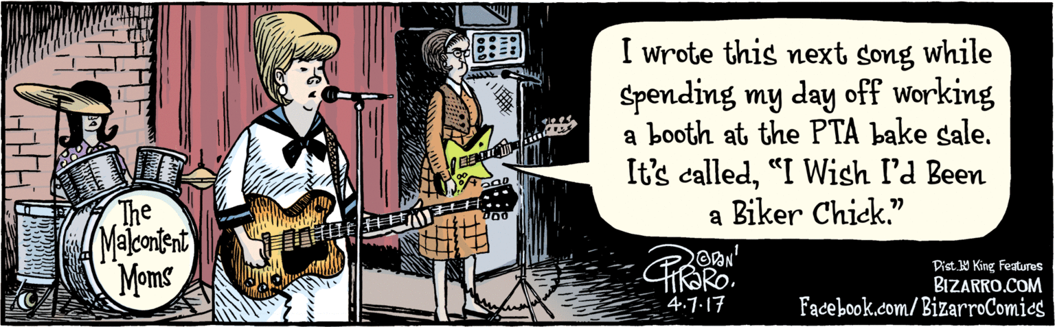 Sharing OCR: BIZARRO.COM Facebook.dom/BizarroComics Dist. 9 King Features I wrote this next song while Spending my day off working a booth at the PTA bake sale. It's called"I Wish l'd Been a Biker Chick." 77 OON TIT 4.7.17 T The Malonient Moms ?IE| ) BIZARRO.COM Facebook.dom/BizarroComics Dist. 9 King Features I wrote this next song while Spending my day off working a booth at the PTA bake sale. It's called"I Wish l'd Been a Biker Chick." 77 OON TIT 4.7.17 T The Malonient Moms ? IE | )