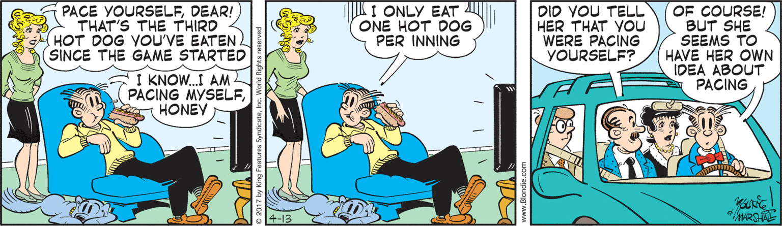 Happy OCR: PACE YOURSELFDEAR! THAT'S THE THIRD HOT DOG YOU'VE EATEN SINCE THE GAME STARTEO IK I ONLY EAT ONE HOT DOG PER INNING DID YOU TELL HER THAT You WERE PACING YOURSELF? OF COURSE! BUT SHE SEEMS TO HAVE HER OWN IDEA ABOUT PACING I KNOW.I AM PACING MYSELFHONEY 4-13 MARSHAE www.Blondie.c PACE YOURSELFDEAR! THAT'S THE THIRD HOT DOG YOU'VE EATEN SINCE THE GAME STARTEO IK I ONLY EAT ONE HOT DOG PER INNING DID YOU TELL HER THAT You WERE PACING YOURSELF? OF COURSE! BUT SHE SEEMS TO HAVE HER OWN IDEA ABOUT PACING I KNOW.I AM PACING MYSELFHONEY 4-13 MARSHAE www.Blondie.c