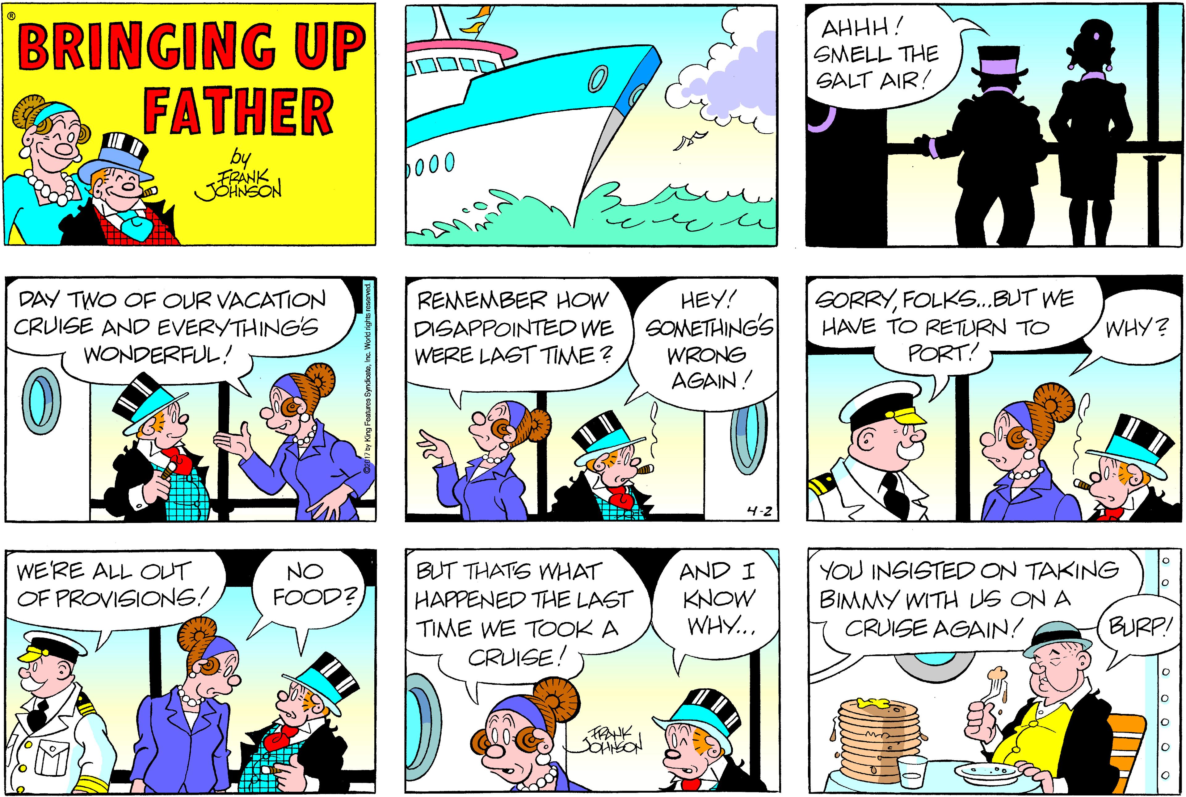 Interaction OCR: BRINGING UP FATHER AHHH! SMELL THE SALT AIR! by FRANK b000 DAY TWO OF OUR VACATION CRUISE AND EVERYTHINGS WONDERFUL! REMEMBER HOW DISAPPOINTED WE WERE LAST TIME? HEY! SOMETHING'S WRONG AGAIN ! SORRYFOLKS.BUT WE HAVE TO RETURN TO PORT! WHY? 4.2 BUT THATS WHAT HAPPENED THE LAST TIME WE TOOK A CRUISE! YOU INGISTED ON TAKING BIMMY WITH US ON A CRUISE AGAIN! WE'RE ALL OUT NO FOOD? AND I KNOW WHY... OF PROVISIONG! BURP! lo FRANK BRINGING UP FATHER AHHH! SMELL THE SALT AIR! by FRANK b000 DAY TWO OF OUR VACATION CRUISE AND EVERYTHINGS WONDERFUL! REMEMBER HOW DISAPPOINTED WE WERE LAST TIME? HEY! SOMETHING'S WRONG AGAIN ! SORRYFOLKS.BUT WE HAVE TO RETURN TO PORT! WHY? 4.2 BUT THATS WHAT HAPPENED THE LAST TIME WE TOOK A CRUISE! YOU INGISTED ON TAKING BIMMY WITH US ON A CRUISE AGAIN! WE'RE ALL OUT NO FOOD? AND I KNOW WHY... OF PROVISIONG! BURP! lo FRANK
